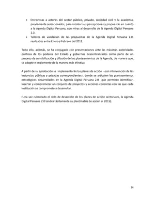 Entrevistas a actores del sector público, privado, sociedad civil y la academia,
       previamente seleccionados, para recabar sus percepciones y propuestas en cuanto
       a la Agenda Digital Peruana, con miras al desarrollo de la Agenda Digital Peruana
       2.0.
       Talleres de validación de las propuestas de la Agenda Digital Peruana 2.0,
       realizados entre Enero y Febrero del 2011.

Todo ello, además, se ha conjugado con presentaciones ante las máximas autoridades
políticas de los poderes del Estado y gobiernos descentralizados como parte de un
proceso de sensibilización y difusión de los planteamientos de la Agenda, de manera que,
se adopte e implemente de la manera más efectiva.

A partir de su aprobación se implementarán los planes de acción –con intervención de las
instancias públicas y privadas correspondientes-, donde se articulen los planteamientos
estratégicos desarrollados en la Agenda Digital Peruana 2.0 que permitan identificar,
insertar y comprometer un conjunto de proyectos y acciones concretas con las que cada
institución se compromete a desarrollar.

(Una vez culminado el ciclo de desarrollo de los planes de acción sectoriales, la Agenda
Digital Peruana 2.0 tendrá tácitamente su plan/matriz de acción al 2015).




                                                                                     14
 