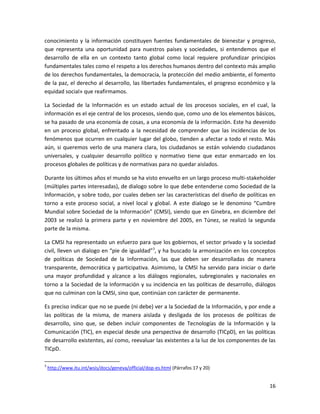conocimiento y la información constituyen fuentes fundamentales de bienestar y progreso,
que representa una oportunidad para nuestros países y sociedades, si entendemos que el
desarrollo de ella en un contexto tanto global como local requiere profundizar principios
fundamentales tales como el respeto a los derechos humanos dentro del contexto más amplio
de los derechos fundamentales, la democracia, la protección del medio ambiente, el fomento
de la paz, el derecho al desarrollo, las libertades fundamentales, el progreso económico y la
equidad social» que reafirmamos.

La Sociedad de la Información es un estado actual de los procesos sociales, en el cual, la
información es el eje central de los procesos, siendo que, como uno de los elementos básicos,
se ha pasado de una economía de cosas, a una economía de la información. Este ha devenido
en un proceso global, enfrentado a la necesidad de comprender que las incidencias de los
fenómenos que ocurren en cualquier lugar del globo, tienden a afectar a todo el resto. Más
aún, si queremos verlo de una manera clara, los ciudadanos se están volviendo ciudadanos
universales, y cualquier desarrollo político y normativo tiene que estar enmarcado en los
procesos globales de políticas y de normativas para no quedar aislados.

Durante los últimos años el mundo se ha visto envuelto en un largo proceso multi-stakeholder
(múltiples partes interesadas), de dialogo sobre lo que debe entenderse como Sociedad de la
Información, y sobre todo, por cuales deben ser las características del diseño de políticas en
torno a este proceso social, a nivel local y global. A este dialogo se le denomino “Cumbre
Mundial sobre Sociedad de la Información” (CMSI), siendo que en Ginebra, en diciembre del
2003 se realizó la primera parte y en noviembre del 2005, en Túnez, se realizó la segunda
parte de la misma.

La CMSI ha representado un esfuerzo para que los gobiernos, el sector privado y la sociedad
civil, lleven un dialogo en “pie de igualdad”3, y ha buscado la armonización en los conceptos
de políticas de Sociedad de la Información, las que deben ser desarrolladas de manera
transparente, democrática y participativa. Asimismo, la CMSI ha servido para iniciar o darle
una mayor profundidad y alcance a los diálogos regionales, subregionales y nacionales en
torno a la Sociedad de la Información y su incidencia en las políticas de desarrollo, diálogos
que no culminan con la CMSI, sino que, continúan con carácter de permanente.

Es preciso indicar que no se puede (ni debe) ver a la Sociedad de la Información, y por ende a
las políticas de la misma, de manera aislada y desligada de los procesos de políticas de
desarrollo, sino que, se deben incluir componentes de Tecnologías de la Información y la
Comunicación (TIC), en especial desde una perspectiva de desarrollo (TICpD), en las políticas
de desarrollo existentes, así como, reevaluar las existentes a la luz de los componentes de las
TICpD.

3
    http://www.itu.int/wsis/docs/geneva/official/dop-es.html (Párrafos 17 y 20)


                                                                                            16
 