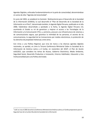 Agendas Digitales, enfocadas fundamentalmente en la parte de conectividad, denominándose
en varios de ellos “Agendas de Conectividad”.

En junio del 2003, se estableció la Comisión Multisectorial para el Desarrollo de la Sociedad
de la Información (CODESI), la cual desarrolló el “Plan de Desarrollo de la Sociedad de la
Información en el Perú”, denominada también, la Agenda Digital Peruana, publicada en el año
2006; habiéndose desarrollado y aprobado a la fecha, la Agenda Digital Peruana 2.0,
asumiendo el Estado su rol de garantizar y mejorar el acceso a las Tecnologías de la
Información y la Comunicación (TIC), y, asimismo, procurar una infraestructura de sistemas y
de comunicaciones segura, que garantice la intimidad de las personas, el secreto de las
comunicaciones, la seguridad de las transacciones por medios electrónicos, la protección de
los derechos de propiedad intelectual, entre otros.

Con miras a una Política Regional, que sirva de marco a las diversas agendas digitales
nacionales, se aprobó, en Lima la Tercera Conferencia Ministerial Sobre la Sociedad de la
Información de América Latina y el Caribe, en noviembre del 20104, el Plan de Acción
eLAC2015, que considera los temas de Acceso, Gobierno Electrónico, Medio Ambiente,
Seguridad Social, Desarrollo Productivo e Innovación, Entorno Habilitador, Educación y Una
Institucionalidad para una Política de Estado.




4
 eLAC se crea el 2005 durante la Conferencia Ministerial de América Latina y el Caribe preparatoria para la
Segunda Fase de la Cumbre Mundial de Sociedad de la Información


                                                                                                          18
 