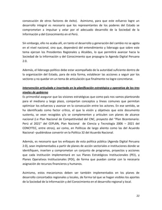 consecución de otros factores de éxito). Asimismo, para que este esfuerzo logre un
desarrollo integral es necesario que los representantes de los poderes del Estado se
comprometan a impulsar y velar por el adecuado desarrollo de la Sociedad de la
Información y del Conocimiento en el Perú.

Sin embargo, ello no acaba allí, en tanto el desarrollo y generación del cambio no se agota
en el nivel nacional, sino que, dependerá del entendimiento y liderazgo que sobre este
tema ejerzan los Presidentes Regionales y Alcaldes, lo que permitirá avanzar hacia la
Sociedad de la Información y del Conocimiento que propugna la Agenda Digital Peruana
2.0.

Además, el liderazgo político debe estar acompañado de la autoridad suficiente dentro de
la organización del Estado, para de esta forma, establecer las acciones a seguir por los
sectores y no quedar en un tema de articulación que finalmente no logre concretarse.

Intervención articulada e insertada en la planificación estratégica y operativa de los tres
niveles de gobierno
Es primordial asegurar que las visiones estratégicas que como país nos vamos planteando
para el mediano y largo plazo, compartan conceptos y líneas comunes que permitan
optimizar los esfuerzos y avanzar en la consecución entre los actores. En ese sentido, se
ha identificado como factor crítico, el que la visión y objetivos que este documento
sustenta, se vean recogidos y/o se complementen y articulen con planes de alcance
nacional (i.e Plan Nacional de Competitividad del CNC, proyecto del “Plan Bicentenario:
Perú al 2021” del CEPLAN, Plan Nacional de Ciencia y Tecnología 2006 – 2021 del
CONCYTEC, entre otros), así como, en Políticas de largo aliento como las del Acuerdo
Nacional –pudiéndose convertir en la Política 32 del Acuerdo Nacional.

Además, es necesario que los enfoques de esta política pública (Agenda Digital Peruana
2.0), sean implementados a partir de planes de acción sectoriales e instituciones donde se
identifiquen, inserten y comprometan un conjunto de programas, proyectos y acciones
que cada institución implementará en sus Planes Estratégicos Institucionales (PEI), y
Planes Operativos Institucionales (POI), de forma que puedan contar con la necesaria
asignación de recursos financieros y humanos.

Asimismo, estos mecanismos deben ser también implementados en los planes de
desarrollo concertados regionales y locales, de forma tal que se hagan visibles los aportes
de la Sociedad de la Información y del Conocimiento en el desarrollo regional y local.



                                                                                        22
 