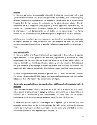 Recursos
Es necesario garantizar una adecuada asignación de recursos económicos y otros que
aporten la sostenibilidad a las propuestas (proyecto, actividades), que se identifiquen y
busquen implementar los Objetivos y las propuestas desarrolladas en la Agenda Digital
Peruana 2.0. En tal sentido, las entidades de la administración pública deberán
considerar, en sus respectivos presupuestos y planes operativos institucionales, los
medios y acciones pertinentes destinadas a desarrollar la construcción de la Sociedad de
la Información y del Conocimiento, en el ámbito de su competencia y en forma
coordinada con otras instituciones, evitando duplicidad de gastos en recursos estatales.

Asimismo, será importante generar mecanismos que incentiven la participación activa de
la empresa privada, así como, la sociedad civil y la academia, de forma tal, que entre
todos se coadyuve al desarrollo de la Sociedad de la Información y del Conocimiento en el
Perú.

Institucionalización
Es necesario definir el enfoque institucional que soportará el desarrollo de la Agenda
Digital Peruana 2.0 y que garantice su ejecución, seguimiento y evaluación así como
actualización. Por ello es preciso, que a partir de la aprobación de esta política pública, se
cree una comisión con miembros del sector público y privado, así como, de la sociedad
civil y la academia, que proponga el modelo de gestión más adecuado y viable que será
presentado a las máximas autoridades del Estado para su aprobación e implementación.

En tanto se apruebe el nuevo modelo de gestión, será la Oficina Nacional de Gobierno
Electrónico e Información (ONGEI), la que asuma como el órgano encargado de impulsar
la Sociedad de la Información y del Conocimiento en el país.

Compromiso y apropiación por las organizaciones públicas, privadas, sociedad civil y la
academia
Todas las organizaciones públicas, privadas, sociedad civil, la academia en su conjunto,
deben asumir el compromiso de apoyar y participar activamente en el desarrollo de la
Sociedad de la Información y del Conocimiento, así como velar por la correcta
implementación de los enfoques que la Agenda Digital Peruana 2.0 desarrolla.

Es necesario que los objetivos y estrategias de la Agenda Digital Peruana 2.0, sean
conocidos y entendidos por los distintos actores. Para ello, deben utilizarse los diversos
canales de comunicación existentes, así como, asumir como una prioridad la continua
difusión de los avances de la Agenda Digital Peruana 2.0.


                                                                                            23
 