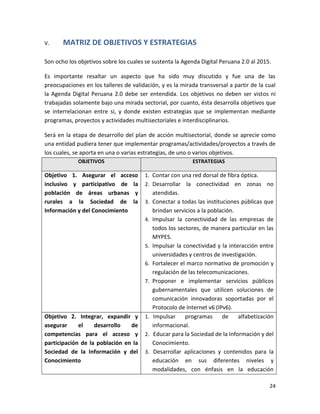 V.     MATRIZ DE OBJETIVOS Y ESTRATEGIAS

Son ocho los objetivos sobre los cuales se sustenta la Agenda Digital Peruana 2.0 al 2015.

Es importante resaltar un aspecto que ha sido muy discutido y fue una de las
preocupaciones en los talleres de validación, y es la mirada transversal a partir de la cual
la Agenda Digital Peruana 2.0 debe ser entendida. Los objetivos no deben ser vistos ni
trabajadas solamente bajo una mirada sectorial, por cuanto, ésta desarrolla objetivos que
se interrelacionan entre si, y donde existen estrategias que se implementan mediante
programas, proyectos y actividades multisectoriales e interdisciplinarios.

Será en la etapa de desarrollo del plan de acción multisectorial, donde se aprecie como
una entidad pudiera tener que implementar programas/actividades/proyectos a través de
los cuales, se aporta en una o varias estrategias, de uno o varios objetivos.
             OBJETIVOS                                      ESTRATEGIAS

Objetivo 1. Asegurar el acceso         1. Contar con una red dorsal de fibra óptica.
inclusivo y participativo de la        2. Desarrollar la conectividad en zonas no
población de áreas urbanas y                atendidas.
rurales a la Sociedad de la            3.   Conectar a todas las instituciones públicas que
Información y del Conocimiento              brindan servicios a la población.
                                       4.   Impulsar la conectividad de las empresas de
                                            todos los sectores, de manera particular en las
                                            MYPES.
                                       5.   Impulsar la conectividad y la interacción entre
                                            universidades y centros de investigación.
                                       6.   Fortalecer el marco normativo de promoción y
                                            regulación de las telecomunicaciones.
                                       7.   Proponer e implementar servicios públicos
                                            gubernamentales que utilicen soluciones de
                                            comunicación innovadoras soportadas por el
                                            Protocolo de Internet v6 (IPv6).
Objetivo 2. Integrar, expandir y       1.    Impulsar    programas      de     alfabetización
asegurar     el    desarrollo   de          informacional.
competencias para el acceso y          2.    Educar para la Sociedad de la Información y del
participación de la población en la         Conocimiento.
Sociedad de la Información y del       3.    Desarrollar aplicaciones y contenidos para la
Conocimiento                                educación en sus diferentes niveles y
                                            modalidades, con énfasis en la educación

                                                                                           24
 
