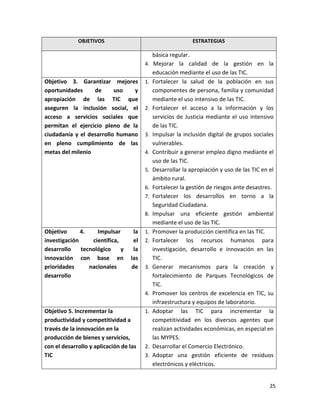 OBJETIVOS                                       ESTRATEGIAS

                                             básica regular.
                                        4.    Mejorar la calidad de la gestión en la
                                             educación mediante el uso de las TIC.
Objetivo 3. Garantizar mejores          1.   Fortalecer la salud de la población en sus
oportunidades     de      uso   y            componentes de persona, familia y comunidad
apropiación de las TIC que                   mediante el uso intensivo de las TIC.
aseguren la inclusión social, el        2.   Fortalecer el acceso a la información y los
acceso a servicios sociales que              servicios de Justicia mediante el uso intensivo
permitan el ejercicio pleno de la            de las TIC.
ciudadanía y el desarrollo humano       3.   Impulsar la inclusión digital de grupos sociales
en pleno cumplimiento de las                 vulnerables.
metas del milenio                       4.   Contribuir a generar empleo digno mediante el
                                             uso de las TIC.
                                        5.   Desarrollar la apropiación y uso de las TIC en el
                                             ámbito rural.
                                        6.   Fortalecer la gestión de riesgos ante desastres.
                                        7.   Fortalecer los desarrollos en torno a la
                                             Seguridad Ciudadana.
                                        8.   Impulsar una eficiente gestión ambiental
                                             mediante el uso de las TIC.
Objetivo      4.    Impulsar       la   1.   Promover la producción científica en las TIC.
investigación     científica,      el   2.   Fortalecer los recursos humanos para
desarrollo    tecnológico     y    la        investigación, desarrollo e innovación en las
innovación con base en            las        TIC.
prioridades      nacionales       de    3.   Generar mecanismos para la creación y
desarrollo                                   fortalecimiento de Parques Tecnológicos de
                                             TIC.
                                        4.   Promover los centros de excelencia en TIC, su
                                             infraestructura y equipos de laboratorio.
Objetivo 5. Incrementar la              1.   Adoptar las TIC para incrementar la
productividad y competitividad a             competitividad en los diversos agentes que
través de la innovación en la                realizan actividades económicas, en especial en
producción de bienes y servicios,            las MYPES.
con el desarrollo y aplicación de las   2.   Desarrollar el Comercio Electrónico.
TIC                                     3.   Adoptar una gestión eficiente de residuos
                                             electrónicos y eléctricos.


                                                                                            25
 