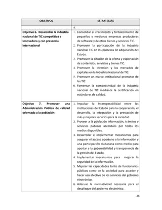 OBJETIVOS                                     ESTRATEGIAS

                                       4.
Objetivo 6. Desarrollar la industria        Consolidar el crecimiento y fortalecimiento de
nacional de TIC competitiva e               pequeñas y medianas empresas productoras
innovadora y con presencia                  de software y de otros bienes y servicios TIC.
internacional                               Promover la participación de la industria
                                            nacional TIC en los procesos de adquisición del
                                            Estado.
                                            Promover la difusión de la oferta y exportación
                                            de contenidos, servicios y bienes TIC.
                                            Promover la inversión y los mercados de
                                            capitales en la Industria Nacional de TIC.
                                            Promover un marco institucional promotor de
                                            las TIC.
                                            Fomentar la competitividad de la industria
                                            nacional de TIC mediante la certificación en
                                            estándares de calidad.

Objetivo     7.   Promover    una      1. Impulsar      la Interoperabilidad entre las
Administración Pública de calidad           instituciones del Estado para la cooperación, el
orientada a la población                    desarrollo, la integración y la prestación de
                                            más y mejores servicios para la sociedad.
                                       2.   Proveer a la población información, trámites y
                                            servicios públicos accesibles por todos los
                                            medios disponibles.
                                       3.   Desarrollar e implementar mecanismos para
                                            asegurar el acceso oportuno a la información y
                                            una participación ciudadana como medio para
                                            aportar a la gobernabilidad y transparencia de
                                            la gestión del Estado.
                                       4.   Implementar mecanismos para mejorar la
                                            seguridad de la información.
                                       5.   Mejorar las capacidades tanto de funcionarios
                                            públicos como de la sociedad para acceder y
                                            hacer uso efectivo de los servicios del gobierno
                                            electrónico.
                                       6.   Adecuar la normatividad necesaria para el
                                            despliegue del gobierno electrónico.

                                                                                          26
 