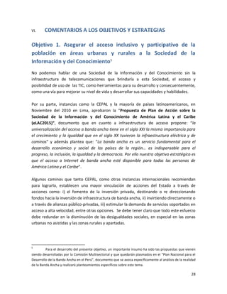 VI.     COMENTARIOS A LOS OBJETIVOS Y ESTRATEGIAS

Objetivo 1. Asegurar el acceso inclusivo y participativo de la
población en áreas urbanas y rurales a la Sociedad de la
Información y del Conocimiento5
No podemos hablar de una Sociedad de la Información y del Conocimiento sin la
infraestructura de telecomunicaciones que brindaría a esta Sociedad, el acceso y
posibilidad de uso de las TIC, como herramientas para su desarrollo y consecuentemente,
como una vía para mejorar su nivel de vida y desarrollar sus capacidades y habilidades.

Por su parte, instancias como la CEPAL y la mayoría de países latinoamericanos, en
Noviembre del 2010 en Lima, aprobaron la “Propuesta de Plan de Acción sobre la
Sociedad de la Información y del Conocimiento de América Latina y el Caribe
(eLAC2015)”, documento que en cuanto a infraestructura de acceso propone: “la
universalización del acceso a banda ancha tiene en el siglo XXI la misma importancia para
el crecimiento y la igualdad que en el siglo XX tuvieron la infraestructura eléctrica y de
caminos” y además plantea que: “La banda ancha es un servicio fundamental para el
desarrollo económico y social de los países de la región… es indispensable para el
progreso, la inclusión, la igualdad y la democracia. Por ello nuestro objetivo estratégico es
que el acceso a Internet de banda ancha esté disponible para todas las personas de
América Latina y el Caribe”.

Algunos caminos que tanto CEPAL, como otras instancias internacionales recomiendan
para lograrlo, establecen una mayor vinculación de acciones del Estado a través de
acciones como: i) el fomento de la inversión privada, destinando o re direccionando
fondos hacia la inversión de infraestructura de banda ancha, ii) invirtiendo directamente o
a través de alianzas público-privadas, iii) estimular la demanda de servicios soportados en
acceso a alta velocidad, entre otras opciones. Se debe tener claro que todo este esfuerzo
debe redundar en la disminución de las desigualdades sociales, en especial en las zonas
urbanas no asistidas y las zonas rurales y apartadas.




5
         Para el desarrollo del presente objetivo, un importante insumo ha sido las propuestas que vienen
siendo desarrolladas por la Comisión Multisectorial y que quedarán plasmados en el “Plan Nacional para el
Desarrollo de la Banda Ancha en el Perú”, documento que se avoca específicamente al análisis de la realidad
de la Banda Ancha y realizará planteamientos específicos sobre este tema.

                                                                                                        28
 
