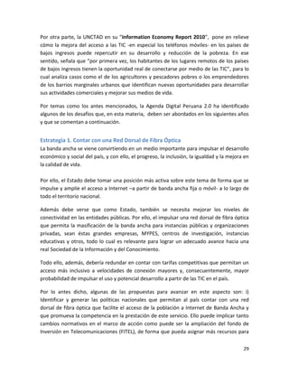 Por otra parte, la UNCTAD en su “Information Economy Report 2010”, pone en relieve
cómo la mejora del acceso a las TIC -en especial los teléfonos móviles- en los países de
bajos ingresos puede repercutir en su desarrollo y reducción de la pobreza. En ese
sentido, señala que “por primera vez, los habitantes de los lugares remotos de los países
de bajos ingresos tienen la oportunidad real de conectarse por medio de las TIC”, para lo
cual analiza casos como el de los agricultores y pescadores pobres o los emprendedores
de los barrios marginales urbanos que identifican nuevas oportunidades para desarrollar
sus actividades comerciales y mejorar sus medios de vida.

Por temas como los antes mencionados, la Agenda Digital Peruana 2.0 ha identificado
algunos de los desafíos que, en esta materia, deben ser abordados en los siguientes años
y que se comentan a continuación.


Estrategia 1. Contar con una Red Dorsal de Fibra Óptica
La banda ancha se viene convirtiendo en un medio importante para impulsar el desarrollo
económico y social del país, y con ello, el progreso, la inclusión, la igualdad y la mejora en
la calidad de vida.

Por ello, el Estado debe tomar una posición más activa sobre este tema de forma que se
impulse y amplíe el acceso a Internet –a partir de banda ancha fija o móvil- a lo largo de
todo el territorio nacional.

Además debe verse que como Estado, también se necesita mejorar los niveles de
conectividad en las entidades públicas. Por ello, el impulsar una red dorsal de fibra óptica
que permita la masificación de la banda ancha para instancias públicas y organizaciones
privadas, sean éstas grandes empresas, MYPES, centros de investigación, instancias
educativas y otros, todo lo cual es relevante para lograr un adecuado avance hacia una
real Sociedad de la Información y del Conocimiento.

Todo ello, además, debería redundar en contar con tarifas competitivas que permitan un
acceso más inclusivo a velocidades de conexión mayores y, consecuentemente, mayor
probabilidad de impulsar el uso y potencial desarrollo a partir de las TIC en el país.

Por lo antes dicho, algunas de las propuestas para avanzar en este aspecto son: i)
Identificar y generar las políticas nacionales que permitan al país contar con una red
dorsal de fibra óptica que facilite el acceso de la población a Internet de Banda Ancha y
que promueva la competencia en la prestación de este servicio. Ello puede implicar tanto
cambios normativos en el marco de acción como puede ser la ampliación del fondo de
Inversión en Telecomunicaciones (FITEL), de forma que pueda asignar más recursos para

                                                                                           29
 