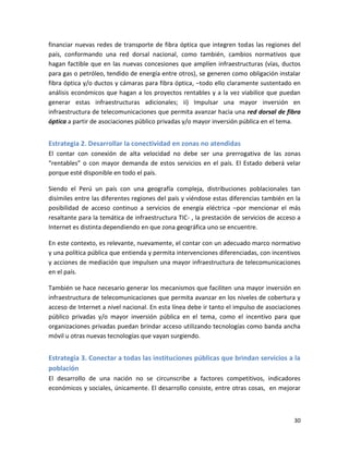 financiar nuevas redes de transporte de fibra óptica que integren todas las regiones del
país, conformando una red dorsal nacional, como también, cambios normativos que
hagan factible que en las nuevas concesiones que amplíen infraestructuras (vías, ductos
para gas o petróleo, tendido de energía entre otros), se generen como obligación instalar
fibra óptica y/o ductos y cámaras para fibra óptica, –todo ello claramente sustentado en
análisis económicos que hagan a los proyectos rentables y a la vez viabilice que puedan
generar estas infraestructuras adicionales; ii) Impulsar una mayor inversión en
infraestructura de telecomunicaciones que permita avanzar hacia una red dorsal de fibra
óptica a partir de asociaciones público privadas y/o mayor inversión pública en el tema.


Estrategia 2. Desarrollar la conectividad en zonas no atendidas
El contar con conexión de alta velocidad no debe ser una prerrogativa de las zonas
“rentables” o con mayor demanda de estos servicios en el país. El Estado deberá velar
porque esté disponible en todo el país.

Siendo el Perú un país con una geografía compleja, distribuciones poblacionales tan
disímiles entre las diferentes regiones del país y viéndose estas diferencias también en la
posibilidad de acceso continuo a servicios de energía eléctrica –por mencionar el más
resaltante para la temática de infraestructura TIC- , la prestación de servicios de acceso a
Internet es distinta dependiendo en que zona geográfica uno se encuentre.

En este contexto, es relevante, nuevamente, el contar con un adecuado marco normativo
y una política pública que entienda y permita intervenciones diferenciadas, con incentivos
y acciones de mediación que impulsen una mayor infraestructura de telecomunicaciones
en el país.

También se hace necesario generar los mecanismos que faciliten una mayor inversión en
infraestructura de telecomunicaciones que permita avanzar en los niveles de cobertura y
acceso de Internet a nivel nacional. En esta línea debe ir tanto el impulso de asociaciones
público privadas y/o mayor inversión pública en el tema, como el incentivo para que
organizaciones privadas puedan brindar acceso utilizando tecnologías como banda ancha
móvil u otras nuevas tecnologías que vayan surgiendo.


Estrategia 3. Conectar a todas las instituciones públicas que brindan servicios a la
población
El desarrollo de una nación no se circunscribe a factores competitivos, indicadores
económicos y sociales, únicamente. El desarrollo consiste, entre otras cosas, en mejorar



                                                                                         30
 