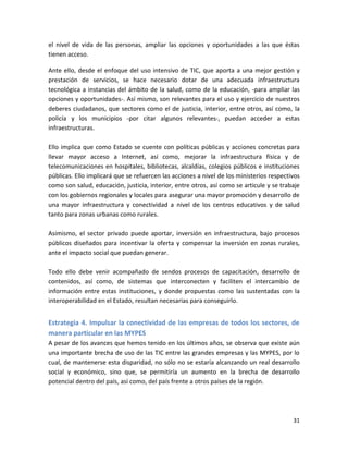 el nivel de vida de las personas, ampliar las opciones y oportunidades a las que éstas
tienen acceso.

Ante ello, desde el enfoque del uso intensivo de TIC, que aporta a una mejor gestión y
prestación de servicios, se hace necesario dotar de una adecuada infraestructura
tecnológica a instancias del ámbito de la salud, como de la educación, -para ampliar las
opciones y oportunidades-. Así mismo, son relevantes para el uso y ejercicio de nuestros
deberes ciudadanos, que sectores como el de justicia, interior, entre otros, así como, la
policía y los municipios -por citar algunos relevantes-, puedan acceder a estas
infraestructuras.

Ello implica que como Estado se cuente con políticas públicas y acciones concretas para
llevar mayor acceso a Internet, así como, mejorar la infraestructura física y de
telecomunicaciones en hospitales, bibliotecas, alcaldías, colegios públicos e instituciones
públicas. Ello implicará que se refuercen las acciones a nivel de los ministerios respectivos
como son salud, educación, justicia, interior, entre otros, así como se articule y se trabaje
con los gobiernos regionales y locales para asegurar una mayor promoción y desarrollo de
una mayor infraestructura y conectividad a nivel de los centros educativos y de salud
tanto para zonas urbanas como rurales.

Asimismo, el sector privado puede aportar, inversión en infraestructura, bajo procesos
públicos diseñados para incentivar la oferta y compensar la inversión en zonas rurales,
ante el impacto social que puedan generar.

Todo ello debe venir acompañado de sendos procesos de capacitación, desarrollo de
contenidos, así como, de sistemas que interconecten y faciliten el intercambio de
información entre estas instituciones, y donde propuestas como las sustentadas con la
interoperabilidad en el Estado, resultan necesarias para conseguirlo.


Estrategia 4. Impulsar la conectividad de las empresas de todos los sectores, de
manera particular en las MYPES
A pesar de los avances que hemos tenido en los últimos años, se observa que existe aún
una importante brecha de uso de las TIC entre las grandes empresas y las MYPES, por lo
cual, de mantenerse esta disparidad, no sólo no se estaría alcanzando un real desarrollo
social y económico, sino que, se permitiría un aumento en la brecha de desarrollo
potencial dentro del país, así como, del país frente a otros países de la región.




                                                                                          31
 