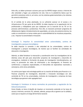 Ante ello, se deben promover acciones para que las MYPES tengan acceso a Internet de
alta velocidad y hagan uso productivo de esta. Esta es la plataforma básica que les
permitirá conectarse entre sí, así como, con los sistemas gubernamentales y los sistemas
de comercio electrónico.

En el sentido de lo antes planteado, no es suficiente avanzar en el acceso a la
infraestructura TIC por parte de las MYPES. Se debe impulsar en la capacitación de los
profesionales y trabajadores para que coadyuven con la inserción de las TIC en los
procesos administrativos y productivos. Para ello, es necesario promover programas de
alfabetización digital y fortalecimiento de capacidades, así como, de asistencia técnica, los
cuales se constituirán en temas vitales para la sostenibilidad de las iniciativas propuestas,
y así, impulsar la conectividad e innovación.


Estrategia 5. Impulsar la conectividad entre universidades, centros de
investigación y parques tecnológicos
Se debe impulsar la conexión a alta velocidad de las universidades, centros de
investigación y parques tecnológicos, de manera que se faciliten las actividades de
educación e investigación.

Además, se debe fortalecer la interacción y coordinación entre los investigadores de las
distintas zonas del país para desarrollar proyectos de investigación y desarrollo de
envergadura, mediante la formación de grupos de investigación interdisciplinarios, así
como, la promoción de redes de información y de investigación, el fomento de
conferencias y congresos especializados, el intercambio de especialistas nacionales y
extranjeros, entre otras actividades.

Un camino para lograr esta estrategia podría ser la creación de fondos para financiar o co-
financiar proyectos de investigación, desarrollo e innovación tecnológica con alto
contenido de TIC en las universidades, institutos de investigación y empresas de base
tecnológica que generen valor agregado local.


Estrategia 6. Fortalecer el marco normativo de promoción y regulación de las
telecomunicaciones
Como Estado, se tiene el desafío de impulsar un incremento sostenido en las tasas de
acceso a Internet y servicios TIC, velando, además, porque ello se genere con la calidad y
costo que se requiere a lo largo del territorio nacional.


                                                                                          32
 