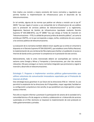 Esto implica una revisión y mejora constante del marco normativo y regulatorio que
permita facilitar la implementación de infraestructura para el desarrollo de las
telecomunicaciones.

En tal sentido, algunas de las normas que podrían ser afectas a revisión son la Ley N o
28295 “Ley que regula el acceso y uso compartido de la infraestructura de uso público
para la prestación de servicios públicos de telecomunicaciones” y su reglamento,
Reglamento Nacional de Gestión de Infraestructura (aprobado mediante Decreto
Supremo No 034-2008-MTC), Ley No 28900 “Ley que otorga al Fondo de Inversión en
Telecomunicaciones – FITEL la calidad de persona jurídica de derecho público”, así como la
emitida por OSIPTEL, en lo que corresponda a cargos, tarifas, condiciones de uso y acceso
a los servicios públicos de telecomunicaciones.

La evaluación de la normativa también deberá incluir aquélla que se emita en virtud de lo
dispuesto en el Decreto Supremo No 034-2010-MTC, que establece como Política Nacional,
la implementación de una red dorsal de fibra óptica para facilitar a la población el acceso a
Internet de banda ancha y promover la competencia en la prestación de este servicio.

Adicionalmente, todo lo antes mencionado deberá ser acompañado por normas en
sectores como Energía y Minas y Transportes y Comunicaciones, por citar dos sectores
relevantes. Ello para conseguir un marco normativo integrador que promocione y regule la
inversión y desarrollo en telecomunicaciones.


Estrategia 7. Proponer e implementar servicios públicos gubernamentales que
utilicen soluciones de comunicación innovadoras soportadas por el Protocolo de
Internet v6 (IPv6)
Esta estrategia busca garantizar el uso futuro de las direcciones IPv6 en Internet. Su uso
permitirá la ampliación de las direcciones de IP disponibles, mayor seguridad, facilidad en
su configuración y arquitectura más sencilla, lo que posibilitará una mejor gestión y mayor
acceso a Internet.

Para ello se requiere informar y promover la participación de actores de la sociedad civil y
comunidad técnica a fin de asegurar su interés y colaboración en el desarrollo de servicios
sustentados en el IPv6. Asimismo se impulsará la implementación de este protocolo en
redes gubernamentales y privadas.




                                                                                          33
 