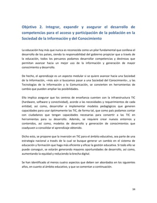 Objetivo 2. Integrar, expandir y asegurar el desarrollo de
competencias para el acceso y participación de la población en la
Sociedad de la Información y del Conocimiento

La educación hoy más que nunca es reconocida como un pilar fundamental que conlleva el
desarrollo de los países, siendo la responsabilidad del gobierno propiciar que a través de
la educación, todos los peruanos podamos desarrollar competencias y destrezas que
permitan avanzar hacia un mejor uso de la información y generación de mayor
conocimiento y desarrollo.

De hecho, el aprendizaje es un aspecto medular si se quiere avanzar hacia una Sociedad
de la Información, –más aún si buscamos pasar a una Sociedad del Conocimiento-, y las
Tecnologías de la Información y la Comunicación, se convierten en herramientas de
cambio que pueden ampliar las posibilidades.

Ello implica asegurar que los centros de enseñanza cuenten con la infraestructura TIC
(hardware, software y conectividad), acorde a las necesidades y requerimientos de cada
entidad, así como, desarrollar e implementar modelos pedagógicos que generen
capacidades para usar óptimamente las TIC, de forma tal, que como país podamos contar
con ciudadanos que tengan capacidades necesarias para convertir a las TIC en
herramientas para su desarrollo. Además, se requiere crear nuevos entornos y
contenidos, así como, modelos de desarrollo y generación de conocimientos que
coadyuven a consolidar el aprendizaje obtenido.

Dicho esto, se propone que la inversión en TIC para el ámbito educativo, sea parte de una
estrategia nacional a través de la cual se busque generar un cambio en el sistema de
educación y formación que haga más eficiente y eficaz la gestión educativa. Si todo ello se
puede conseguir, se estarán generando mayores oportunidades de desarrollo, así como,
aumentando la equidad y reduciendo la brecha digital.

Se han identificado al menos cuatro aspectos que deben ser abordados en los siguientes
años, en cuanto al ámbito educativo, y que se comentan a continuación.




                                                                                        34
 