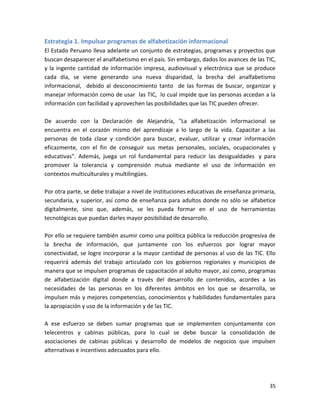 Estrategia 1. Impulsar programas de alfabetización informacional
El Estado Peruano lleva adelante un conjunto de estrategias, programas y proyectos que
buscan desaparecer el analfabetismo en el país. Sin embargo, dados los avances de las TIC,
y la ingente cantidad de información impresa, audiovisual y electrónica que se produce
cada día, se viene generando una nueva disparidad, la brecha del analfabetismo
informacional, debido al desconocimiento tanto de las formas de buscar, organizar y
manejar información como de usar las TIC, lo cual impide que las personas accedan a la
información con facilidad y aprovechen las posibilidades que las TIC pueden ofrecer.

De acuerdo con la Declaración de Alejandría, "La alfabetización informacional se
encuentra en el corazón mismo del aprendizaje a lo largo de la vida. Capacitar a las
personas de toda clase y condición para buscar, evaluar, utilizar y crear información
eficazmente, con el fin de conseguir sus metas personales, sociales, ocupacionales y
educativas". Además, juega un rol fundamental para reducir las desigualdades y para
promover la tolerancia y comprensión mutua mediante el uso de información en
contextos multiculturales y multilingües.

Por otra parte, se debe trabajar a nivel de instituciones educativas de enseñanza primaria,
secundaria, y superior, así como de enseñanza para adultos donde no sólo se alfabetice
digitalmente, sino que, además, se les pueda formar en el uso de herramientas
tecnológicas que puedan darles mayor posibilidad de desarrollo.

Por ello se requiere también asumir como una política pública la reducción progresiva de
la brecha de información, que juntamente con los esfuerzos por lograr mayor
conectividad, se logre incorporar a la mayor cantidad de personas al uso de las TIC. Ello
requerirá además del trabajo articulado con los gobiernos regionales y municipios de
manera que se impulsen programas de capacitación al adulto mayor, así como, programas
de alfabetización digital donde a través del desarrollo de contenidos, acordes a las
necesidades de las personas en los diferentes ámbitos en los que se desarrolla, se
impulsen más y mejores competencias, conocimientos y habilidades fundamentales para
la apropiación y uso de la información y de las TIC.

A ese esfuerzo se deben sumar programas que se implementen conjuntamente con
telecentros y cabinas públicas, para lo cual se debe buscar la consolidación de
asociaciones de cabinas públicas y desarrollo de modelos de negocios que impulsen
alternativas e incentivos adecuados para ello.




                                                                                        35
 