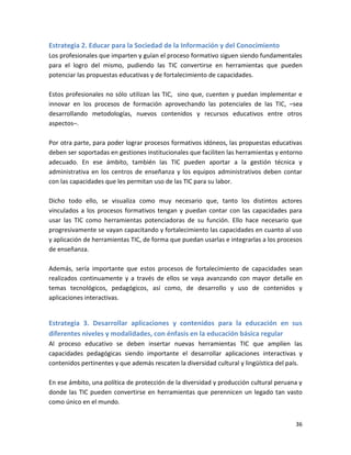 Estrategia 2. Educar para la Sociedad de la Información y del Conocimiento
Los profesionales que imparten y guían el proceso formativo siguen siendo fundamentales
para el logro del mismo, pudiendo las TIC convertirse en herramientas que pueden
potenciar las propuestas educativas y de fortalecimiento de capacidades.

Estos profesionales no sólo utilizan las TIC, sino que, cuenten y puedan implementar e
innovar en los procesos de formación aprovechando las potenciales de las TIC, –sea
desarrollando metodologías, nuevos contenidos y recursos educativos entre otros
aspectos–.

Por otra parte, para poder lograr procesos formativos idóneos, las propuestas educativas
deben ser soportadas en gestiones institucionales que faciliten las herramientas y entorno
adecuado. En ese ámbito, también las TIC pueden aportar a la gestión técnica y
administrativa en los centros de enseñanza y los equipos administrativos deben contar
con las capacidades que les permitan uso de las TIC para su labor.

Dicho todo ello, se visualiza como muy necesario que, tanto los distintos actores
vinculados a los procesos formativos tengan y puedan contar con las capacidades para
usar las TIC como herramientas potenciadoras de su función. Ello hace necesario que
progresivamente se vayan capacitando y fortalecimiento las capacidades en cuanto al uso
y aplicación de herramientas TIC, de forma que puedan usarlas e integrarlas a los procesos
de enseñanza.

Además, sería importante que estos procesos de fortalecimiento de capacidades sean
realizados continuamente y a través de ellos se vaya avanzando con mayor detalle en
temas tecnológicos, pedagógicos, así como, de desarrollo y uso de contenidos y
aplicaciones interactivas.


Estrategia 3. Desarrollar aplicaciones y contenidos para la educación en sus
diferentes niveles y modalidades, con énfasis en la educación básica regular
Al proceso educativo se deben insertar nuevas herramientas TIC que amplíen las
capacidades pedagógicas siendo importante el desarrollar aplicaciones interactivas y
contenidos pertinentes y que además rescaten la diversidad cultural y lingüística del país.

En ese ámbito, una política de protección de la diversidad y producción cultural peruana y
donde las TIC pueden convertirse en herramientas que perennicen un legado tan vasto
como único en el mundo.


                                                                                        36
 