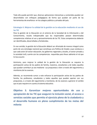 Todo ello puede permitir que, diversas aplicaciones interactivas y contenidos puedan ser
desarrollados con enfoques pedagógicos de forma que puedan ser parte de las
herramientas de enseñanza en los colegios públicos y privados del país.


Estrategia 4. Mejorar la calidad de la gestión en la educación mediante el uso de
las TIC
Para la gestión de la Educación en el entorno de la Sociedad de la Información y del
Conocimiento, resulta indispensable que los responsables posean determinadas
competencias relativas al uso y aprovechamiento de las TIC. Estas competencias deberán
ser identificadas, desarrolladas y fortalecidas.

En ese sentido, la gestión de la Educación deberá ser afrontada de manera integral como
parte de una estrategia nacional que constituya una Política de Estado y que conduzca a
que cada actor (el sector educación, los gobiernos regionales y locales, el sector privado y
la sociedad civil), cuente con las competencias requeridas para llevar adelante el rol que
le toca asumir.

Asimismo, para mejorar la calidad de la gestión de la Educación se requiere la
participación activa de los padres de familia, maestros, estudiantes y de todos aquellos
que puedan contribuir ya sea mediante sus propuestas o bien a través del seguimiento y
monitoreo de los avances.

Además, se recomienda sumar a este esfuerzo la participación activa de los padres de
familia, los profesores, estudiantes y todos aquellos que pueden aportar con sus
propuestas, o a través del seguimiento y monitoreo, de los avances a generar el cambio
que el país requiere en cuanto al sistema educativo.


Objetivo 3. Garantizar mejores oportunidades de uso y
apropiación de las TIC que aseguren la inclusión social, el acceso a
servicios sociales que permita el ejercicio pleno de la ciudadanía y
el desarrollo humano en pleno cumplimiento de las metas del
milenio



                                                                                         37
 