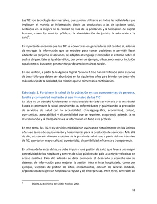 Las TIC son tecnologías transversales, que pueden utilizarse en todas las actividades que
impliquen el manejo de información, desde las productivas a las de carácter social,
centradas en la mejora de la calidad de vida de la población y la formación de capital
humano, como los servicios públicos, la administración de justicia, la educación o la
salud6.

Es importante entender que las TIC se convertirán en generadores del cambio si, además
de entregar la información que se requiere para tomar decisiones o permitir llevar
adelante un conjunto de acciones, se adaptan al lenguaje y entienden el entorno sobre el
cual se dirigen. Esto es igual de válido, por poner un ejemplo, si buscamos mayor inclusión
social como si buscamos generar mayor desarrollo en áreas rurales.

En ese sentido, a partir de la Agenda Digital Peruana 2.0 se han identificado siete espacios
de desarrollo que deben ser abordados en los siguientes años para brindar un desarrollo
más inclusivo de la sociedad, los mismos que se comentan a continuación.


Estrategia 1. Fortalecer la salud de la población en sus componentes de persona,
familia y comunidad mediante el uso intensivo de las TIC
La Salud es un derecho fundamental e indispensable de todo ser humano y es misión del
Estado el promover la salud, previniendo las enfermedades y garantizando la prestación
de servicios de salud con la accesibilidad, (física/geográfica, económica), calidad,
oportunidad, aceptabilidad y disponibilidad que se requiere, asegurando además la no
discriminación y la transparencia a la información en todo este proceso.

En este tema, las TIC y los servicios médicos han avanzando notablemente en los últimos
años –en temas de equipamiento y herramientas para la prestación de servicios-. Más allá
de ello, existen aún diversos aspectos de la gestión de salud que, a partir del uso intensivo
de TIC, aportarían mayor calidad, oportunidad, disponibilidad, eficiencia y transparencia.

En la línea de lo antes dicho, se debe impulsar una gestión de salud que lleve a una mayor
conectividad de los hospitales y centros de salud públicos del país (a la mayor velocidad de
acceso posible). Para ello además se debe promover el desarrollo y correcto uso de
sistemas de información para mejorar la gestión intra e inter hospitalaria, como por
ejemplo, sistemas de gestión de citas, interconsultas, emisión de recetas médicas,
organización de la gestión hospitalaria regular y de emergencias, entre otros, centrados en


6
        Stiglitz, La Economía del Sector Público, 2003.

                                                                                          38
 