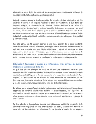 el usuario de salud. Todo ello implicará, entre otros esfuerzos, implementar enfoques de
interoperabilidad a las plataformas públicas de salud.

Además aspectos como la implementación de historias clínicas electrónicas de los
usuarios de salud, y del Registro Nacional de Salud del Ciudadano, el cual tiene por
objetivo integrar la información en historias clínicas electrónica de todos los
establecimientos de salud a nivel nacional, con el fin de brindar a los usuarios y personal
de salud, información clínica esencial para la atención sanitaria, haciendo uso de las
tecnologías de información, que garantizarán que la información sea mostrada de forma
individual, oportuna (en línea), confiable y conservando criterios adecuados de seguridad
y confidencialidad.

Por otra parte, las TIC pueden aportar a una mejor gestión de la salud mediante
desarrollos como el referido a Telesalud, tan importante de analizar e implementar en un
país con una geografía tan vasta como accidentada, y donde los servicios de salud
requieren de opiniones especializadas que, en muchos casos, se encuentran a cientos de
kilómetros, y por tanto, las TIC, pueden aportar la mejora en la cobertura y la calidad ante
estos casos que, además, se generan muchas veces en los sectores más vulnerables.


Estrategia 2. Fortalecer el acceso a la información y los servicios de Justicia
mediante el uso intensivo de las TIC
Al igual que para los enfoques de salud, las TIC son una herramienta necesaria para
impulsar la modernización tecnológica de la Administración de Justicia en el país, lo cual
resulta imprescindible para poder dar respuesta a la creciente demanda judicial. Para
lograrlo, se debe dotar de los medios así como fortalecer las capacidades de los
funcionarios y sistema de administración de justicia para que cambien usos y costumbres
y puedan implementar una justicia inmersa en la era de la información.

En la línea con lo antes señalado, se debe implantar una justicia totalmente informatizada,
soportada en sistemas informáticos flexibles y parametrizables, con capacidad de
adaptación a las diversas instancias del Sector. Además estas instancias, en los próximos
años, deberán encontrarse interconectadas e interaccionando con la mayor velocidad de
acceso posible.

Se debe abordar el desarrollo de sistemas informáticos que faciliten la interacción de la
administración de justicia con sus administrados, así como, sistemas que faciliten el
desarrollo de los procesos de administración de justicia a través de sus órganos


                                                                                         39
 