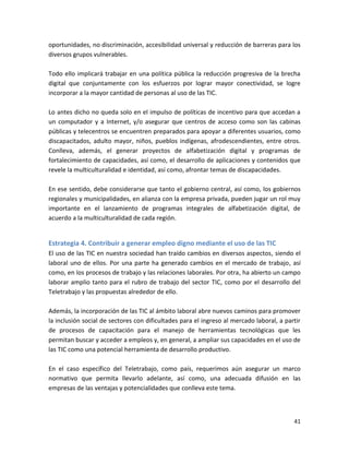 oportunidades, no discriminación, accesibilidad universal y reducción de barreras para los
diversos grupos vulnerables.

Todo ello implicará trabajar en una política pública la reducción progresiva de la brecha
digital que conjuntamente con los esfuerzos por lograr mayor conectividad, se logre
incorporar a la mayor cantidad de personas al uso de las TIC.

Lo antes dicho no queda solo en el impulso de políticas de incentivo para que accedan a
un computador y a Internet, y/o asegurar que centros de acceso como son las cabinas
públicas y telecentros se encuentren preparados para apoyar a diferentes usuarios, como
discapacitados, adulto mayor, niños, pueblos indígenas, afrodescendientes, entre otros.
Conlleva, además, el generar proyectos de alfabetización digital y programas de
fortalecimiento de capacidades, así como, el desarrollo de aplicaciones y contenidos que
revele la multiculturalidad e identidad, así como, afrontar temas de discapacidades.

En ese sentido, debe considerarse que tanto el gobierno central, así como, los gobiernos
regionales y municipalidades, en alianza con la empresa privada, pueden jugar un rol muy
importante en el lanzamiento de programas integrales de alfabetización digital, de
acuerdo a la multiculturalidad de cada región.


Estrategia 4. Contribuir a generar empleo digno mediante el uso de las TIC
El uso de las TIC en nuestra sociedad han traído cambios en diversos aspectos, siendo el
laboral uno de ellos. Por una parte ha generado cambios en el mercado de trabajo, así
como, en los procesos de trabajo y las relaciones laborales. Por otra, ha abierto un campo
laborar amplio tanto para el rubro de trabajo del sector TIC, como por el desarrollo del
Teletrabajo y las propuestas alrededor de ello.

Además, la incorporación de las TIC al ámbito laboral abre nuevos caminos para promover
la inclusión social de sectores con dificultades para el ingreso al mercado laboral, a partir
de procesos de capacitación para el manejo de herramientas tecnológicas que les
permitan buscar y acceder a empleos y, en general, a ampliar sus capacidades en el uso de
las TIC como una potencial herramienta de desarrollo productivo.

En el caso específico del Teletrabajo, como país, requerimos aún asegurar un marco
normativo que permita llevarlo adelante, así como, una adecuada difusión en las
empresas de las ventajas y potencialidades que conlleva este tema.



                                                                                          41
 