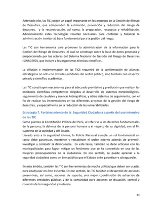 Ante todo ello, las TIC juegan un papel importante en los procesos de la Gestión del Riesgo
de Desastres, que comprenden la estimación, prevención y reducción del riesgo de
desastres, y la reconstrucción, así como, la preparación, respuesta y rehabilitación.
Adicionalmente estas tecnologías resultan necesarias para controlar y fiscalizar la
administración territorial, base fundamental para la gestión del riesgo.

Las TIC son herramienta para promover la administración de la información para la
Gestión del Riesgo de Desastres, el cual se construye sobre la base de datos generada y
proporcionada por los actores del Sistema Nacional de Gestión del Riesgo de Desastres
(SINAGERD), que incluye a los organismos técnicos científicos.

La difusión e implementación de las TICS requerirá de la conformación de alianzas
estratégicas no sólo con distintas entidades del sector público, sino también con el sector
privado y científico académico.

Las TIC constituyen mecanismos para el adecuado pronóstico y predicción que realizan las
entidades científicas competentes dirigidas al desarrollo de sistemas meteorológicos,
seguimiento de caudales y cuencas hidrográficas, y otros sistemas de seguimiento, con el
fin de realizar las intervenciones en los diferentes procesos de la gestión del riesgo de
desastres, y especialmente en la reducción de las vulnerabilidades.

Estrategia 7. Fortalecimiento de la Seguridad Ciudadana a partir del uso intensivo
de las TIC
Como plantea la Constitución Política del Perú, al referirse a los derechos fundamentales
de la persona, la defensa de la persona humana y el respeto de su dignidad, son el fin
supremo de la sociedad y del Estado.
Llevado esto a la seguridad interna, la Policía Nacional cumple un rol fundamental en
tanto debe garantizar, mantener y restablecer el orden interno además de prevenir,
investigar y combatir la delincuencia. En esta tarea, también se debe articular con las
municipalidades para lograr mitigar un fenómeno que se ha convertido en una de las
mayores preocupaciones de la ciudadanía. En ese sentido, se puede apreciar a la
seguridad ciudadana como un bien público que el Estado debe garantizar y salvaguardar.

En este ámbito, también las TIC son herramientas de mucha utilidad que deben ser usadas
para coadyuvar en éste esfuerzo. En ese sentido, las TIC facilitan el desarrollo de acciones
preventivas, así como, acciones de soporte, una mejor coordinación de esfuerzos de
diferentes entidades públicas y de la comunidad para acciones de disuasión, control y
coerción de la inseguridad y violencia.


                                                                                         43
 