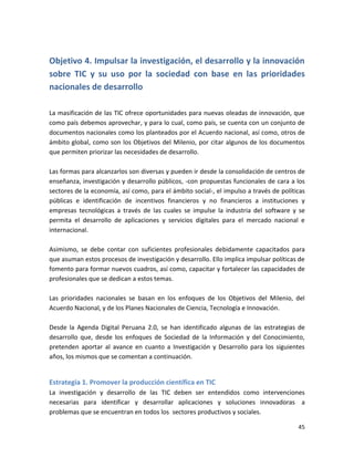 Objetivo 4. Impulsar la investigación, el desarrollo y la innovación
sobre TIC y su uso por la sociedad con base en las prioridades
nacionales de desarrollo

La masificación de las TIC ofrece oportunidades para nuevas oleadas de innovación, que
como país debemos aprovechar, y para lo cual, como país, se cuenta con un conjunto de
documentos nacionales como los planteados por el Acuerdo nacional, así como, otros de
ámbito global, como son los Objetivos del Milenio, por citar algunos de los documentos
que permiten priorizar las necesidades de desarrollo.

Las formas para alcanzarlos son diversas y pueden ir desde la consolidación de centros de
enseñanza, investigación y desarrollo públicos, -con propuestas funcionales de cara a los
sectores de la economía, así como, para el ámbito social-, el impulso a través de políticas
públicas e identificación de incentivos financieros y no financieros a instituciones y
empresas tecnológicas a través de las cuales se impulse la industria del software y se
permita el desarrollo de aplicaciones y servicios digitales para el mercado nacional e
internacional.

Asimismo, se debe contar con suficientes profesionales debidamente capacitados para
que asuman estos procesos de investigación y desarrollo. Ello implica impulsar políticas de
fomento para formar nuevos cuadros, así como, capacitar y fortalecer las capacidades de
profesionales que se dedican a estos temas.

Las prioridades nacionales se basan en los enfoques de los Objetivos del Milenio, del
Acuerdo Nacional, y de los Planes Nacionales de Ciencia, Tecnología e Innovación.

Desde la Agenda Digital Peruana 2.0, se han identificado algunas de las estrategias de
desarrollo que, desde los enfoques de Sociedad de la Información y del Conocimiento,
pretenden aportar al avance en cuanto a Investigación y Desarrollo para los siguientes
años, los mismos que se comentan a continuación.


Estrategia 1. Promover la producción científica en TIC
La investigación y desarrollo de las TIC deben ser entendidos como intervenciones
necesarias para identificar y desarrollar aplicaciones y soluciones innovadoras a
problemas que se encuentran en todos los sectores productivos y sociales.

                                                                                        45
 
