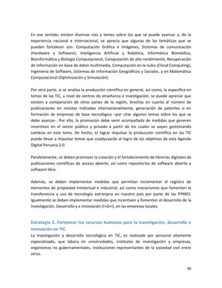 En ese sentido, existen diversas vías y temas sobre los que se puede avanzar y, de la
experiencia nacional e internacional, se aprecia que algunas de las temáticas que se
pueden fortalecer son: Computación Gráfica e Imágenes, Sistemas de comunicación
(Hardware y Software), Inteligencia Artificial y Robótica, Informática Biomédica,
Bioinformática y Biología Computacional, Computación de alto rendimiento, Recuperación
de información en base de datos multimedia, Computación en la nube (Cloud Computing),
Ingeniería de Software, Sistemas de Información Geográficos y Sociales, y en Matemática
Computacional (Optimización y Simulación).

Por otra parte, si se analiza la producción científica en general, así como, la específica en
temas de las TIC, a nivel de centros de enseñanza e investigación, se puede apreciar que
existen a comparación de otros países de la región, brechas en cuanto al número de
publicaciones en revistas indizadas internacionalmente, generación de patentes o en
formación de empresas de base tecnológica –por citar algunos temas sobre los que se
debe avanzar-. Por ello, la promoción debe venir acompañada de medidas que generen
incentivos en el sector público y privado a partir de los cuales se vayan gestionando
cambios en este tema. De hecho, el lograr impulsar la producción científica en las TIC
puede llevar a impulsar temas que coadyuvarán al logro de los objetivos de esta Agenda
Digital Peruana 2.0.

Paralelamente, se deben promover la creación y el fortalecimiento de librerías digitales de
publicaciones científicas de acceso abierto, así como repositorios de software abierto y
software libre.

Además, se deben implementar medidas que permitan incrementar el registro de
elementos de propiedad intelectual e industrial, así como mecanismos que fomenten la
transferencia y uso de tecnología extranjera en nuestro país por parte de las PYMES.
Igualmente se deben implementar medidas que incentiven y fomenten el desarrollo de la
Investigación, Desarrollo y e Innovación (I+D+I), en las empresas locales.


Estrategia 2. Fortalecer los recursos humanos para la investigación, desarrollo e
innovación en TIC
La investigación y desarrollo tecnológico en TIC, es realizado por personal altamente
especializado, que labora en universidades, institutos de investigación y empresas,
organismos no gubernamentales, instituciones representantes de la sociedad civil entre
otros.


                                                                                          46
 
