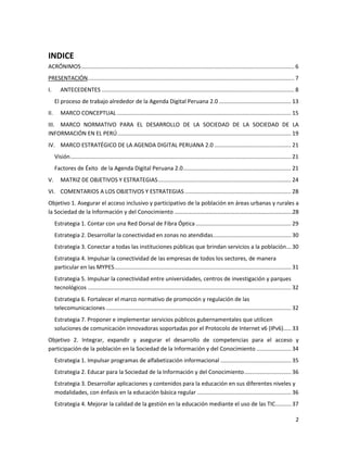 INDICE
ACRÓNIMOS ........................................................................................................................................ 6
PRESENTACIÓN.................................................................................................................................... 7
I.       ANTECEDENTES ........................................................................................................................... 8
      El proceso de trabajo alrededor de la Agenda Digital Peruana 2.0 .............................................. 13
II.      MARCO CONCEPTUAL ............................................................................................................... 15
III. MARCO NORMATIVO PARA EL DESARROLLO DE LA SOCIEDAD DE LA SOCIEDAD DE LA
INFORMACIÓN EN EL PERÚ ............................................................................................................... 19
IV. MARCO ESTRATÉGICO DE LA AGENDA DIGITAL PERUANA 2.0 ................................................. 21
      Visión ............................................................................................................................................. 21
      Factores de Éxito de la Agenda Digital Peruana 2.0 ..................................................................... 21
V.       MATRIZ DE OBJETIVOS Y ESTRATEGIAS ..................................................................................... 24
VI. COMENTARIOS A LOS OBJETIVOS Y ESTRATEGIAS .................................................................... 28
Objetivo 1. Asegurar el acceso inclusivo y participativo de la población en áreas urbanas y rurales a
la Sociedad de la Información y del Conocimiento ……………………………………………………………………….28
      Estrategia 1. Contar con una Red Dorsal de Fibra Óptica ............................................................. 29
      Estrategia 2. Desarrollar la conectividad en zonas no atendidas.................................................. 30
      Estrategia 3. Conectar a todas las instituciones públicas que brindan servicios a la población ... 30
      Estrategia 4. Impulsar la conectividad de las empresas de todos los sectores, de manera
      particular en las MYPES ................................................................................................................. 31
      Estrategia 5. Impulsar la conectividad entre universidades, centros de investigación y parques
      tecnológicos .................................................................................................................................. 32
      Estrategia 6. Fortalecer el marco normativo de promoción y regulación de las
      telecomunicaciones ...................................................................................................................... 32
      Estrategia 7. Proponer e implementar servicios públicos gubernamentales que utilicen
      soluciones de comunicación innovadoras soportadas por el Protocolo de Internet v6 (IPv6)..... 33
Objetivo 2. Integrar, expandir y asegurar el desarrollo de competencias para el acceso y
participación de la población en la Sociedad de la Información y del Conocimiento ...................... 34
      Estrategia 1. Impulsar programas de alfabetización informacional ............................................. 35
      Estrategia 2. Educar para la Sociedad de la Información y del Conocimiento .............................. 36
      Estrategia 3. Desarrollar aplicaciones y contenidos para la educación en sus diferentes niveles y
      modalidades, con énfasis en la educación básica regular ............................................................ 36
      Estrategia 4. Mejorar la calidad de la gestión en la educación mediante el uso de las TIC .......... 37

                                                                                                                                                           2
 