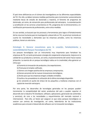 El país tiene deficiencias en el número de investigadores en las diferentes especialidades
de TIC. Por ello, se deben tomarse medidas pertinentes para incrementar sustancialmente
mediante becas de estudio de doctorado y maestría, el fomento de programas de
doctorado, así como, de reinserción para profesionales del extranjero, la estandarización
y acreditación en las carreras universitarias en TIC, programas de re-entrenamiento y re-
certificación permanente de profesionales, entre otras medidas.

En ese sentido, se buscará que los procesos y herramientas para lograr el fortalecimiento
de los recursos humanos para la investigación y desarrollo en TIC, se prioricen teniendo en
cuanta las necesidades y demandas que las empresas privadas, como las instancias
públicas, tienen en este tema.


Estrategia 3. Generar mecanismos para la creación, fortalecimiento y
sostenibilidad de Parques Tecnológicos de TIC
Los parques tecnológicos son un instrumento muy importante para fortalecer las
empresas de TIC, en tanto promueven sinergias de cooperación empresarial, mejoras en la
calidad de sus productos y servicios, así como, el posicionamiento del sector hacia nuevos
proyectos. La esencia de un parque tecnológico radica en la creatividad, ellos generan un
clima que:
      a) Fomenta la Innovación de productos y las exportaciones.
      b) Promueve el empleo calificado.
      c) Genera una imagen positiva de las empresas y empresarios.
      d) Genera provisión de las nuevas innovaciones tecnológicas.
      e) Asiste para que las empresas tengan unidades rentables.
      f) Facilita a los proveedores la utilización de la última tecnología disponible.
      g) Se convierte en punto de enlace de las pequeñas y medianas empresas con el
      capital de inversión extranjero.

Por otra parte, los desarrollos de tecnologías generadas en los parques pueden
incrementar la competitividad del sector productivo del país y pueden soportar el
desarrollo de la industria TIC (hardware, software, aplicaciones, generación de contenidos
y servicios), de cara a las necesidades y requerimientos del mercado nacional e
internacional. Para ello, un factor por asegurar es que estos parques tecnológicos se
asocien con centros de investigación, así como, laboratorios de las instituciones
académicas para vincular el desarrollo de software con la innovación tecnológica.



                                                                                        47
 