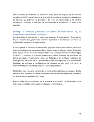 Otros aspectos que deberían ser abordados como parte del impulso de los parques
tecnológicos de TIC , son el fomento al desarrollo de tecnologías que generen y hagan uso
de licencias y/o patentes, la promoción de redes de colaboración y de clusters
tecnológicos, así como, la formación de emprendedores e innovadores TIC, entre otros
aspectos.


Estrategia 4. Promover y fortalecer los centros de excelencia en TIC, su
infraestructura y equipos de laboratorio
Con la finalidad de incrementar el número de proyectos de investigación y desarrollo en
TIC, es necesario crear, promover y fortalecer los centros de excelencia en las TIC en las
universidades e institutos de investigación.

A nivel superior, es necesario incrementar los grupos de investigación en áreas prioritarias
que estén debidamente apoyadas mediante fondos para investigación y becas de estudio
como los que ofrecen el Consejo Nacional de Ciencia, Tecnología e Innovación Tecnológica
(CONCYTEC), así como, el brindarles infraestructura física y equipos de laboratorio de
última generación. Paralelamente deben de fortalecerse los institutos regionales de
investigación y desarrollo en TIC, que soporte el desarrollo regional y local, brindándoles
facilidades de contrato y nombramiento de personal de alto nivel, así como, la
conectividad de alta velocidad y el acceso a supercomputadoras.

Ello también hace necesario implementar al menos un laboratorio de computación de alta
velocidad para el estudio de simulación computacional que sirva para estudiar problemas
en salud, ambiente, geología, entre otros.

Además, debe venir acompañado de la necesaria interconexión con fibra óptica entre
todas las universidades y centros de investigación a nivel nacional.




                                                                                         48
 
