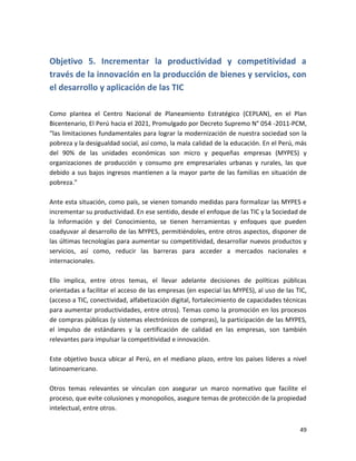 Objetivo 5. Incrementar la productividad y competitividad a
través de la innovación en la producción de bienes y servicios, con
el desarrollo y aplicación de las TIC

Como plantea el Centro Nacional de Planeamiento Estratégico (CEPLAN), en el Plan
Bicentenario, El Perú hacia el 2021, Promulgado por Decreto Supremo N° 054 -2011-PCM,
“las limitaciones fundamentales para lograr la modernización de nuestra sociedad son la
pobreza y la desigualdad social, así como, la mala calidad de la educación. En el Perú, más
del 90% de las unidades económicas son micro y pequeñas empresas (MYPES) y
organizaciones de producción y consumo pre empresariales urbanas y rurales, las que
debido a sus bajos ingresos mantienen a la mayor parte de las familias en situación de
pobreza.”

Ante esta situación, como país, se vienen tomando medidas para formalizar las MYPES e
incrementar su productividad. En ese sentido, desde el enfoque de las TIC y la Sociedad de
la Información y del Conocimiento, se tienen herramientas y enfoques que pueden
coadyuvar al desarrollo de las MYPES, permitiéndoles, entre otros aspectos, disponer de
las últimas tecnologías para aumentar su competitividad, desarrollar nuevos productos y
servicios, así como, reducir las barreras para acceder a mercados nacionales e
internacionales.

Ello implica, entre otros temas, el llevar adelante decisiones de políticas públicas
orientadas a facilitar el acceso de las empresas (en especial las MYPES), al uso de las TIC,
(acceso a TIC, conectividad, alfabetización digital, fortalecimiento de capacidades técnicas
para aumentar productividades, entre otros). Temas como la promoción en los procesos
de compras públicas (y sistemas electrónicos de compras), la participación de las MYPES,
el impulso de estándares y la certificación de calidad en las empresas, son también
relevantes para impulsar la competitividad e innovación.

Este objetivo busca ubicar al Perú, en el mediano plazo, entre los países líderes a nivel
latinoamericano.

Otros temas relevantes se vinculan con asegurar un marco normativo que facilite el
proceso, que evite colusiones y monopolios, asegure temas de protección de la propiedad
intelectual, entre otros.


                                                                                         49
 