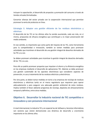 incluyen la capacitación, el desarrollo de proyectos y promoción del consumo a través de
tiendas virtuales formalizadas.

Concertar alianzas del sector privado con la cooperación internacional que permitan
promover la venta de productos en línea.


Estrategia 3. Adoptar una gestión eficiente de los residuos electrónicos y
eléctricos
El desarrollo de las TIC en los últimos años ha venido asumiendo, cada vez más, en sí
mismo, propuestas de eficacia energética que contribuyen a la mejor preservación del
medio ambiente.

En ese sentido, es importante que como parte del impulso de las TIC, como herramienta
para la competitividad e innovación, también se tomen medidas para promover
actividades que incentiven el desarrollo de una gestión integral de desechos derivados de
las TIC y su uso.

Se deben promover actividades para incentivar la gestión integral de desechos derivados
de las TIC y su uso.

Para ello se podría promover proyectos que impulsen el ahorro y la eficiencia energética
en las empresas mediante el desarrollo de aplicaciones TIC. Además se debe promover
una gestión sustentable de los aparatos electrónicos que consideren aspectos de
prevención, re uso y tratamiento de los residuos eléctricos y electrónicos.

Por otra parte, se deben tomar medidas en torno a las empresas de reciclaje de residuos
electrónicos y eléctricos tanto en el marco regulatorio que requieren para operar
adecuadamente y para asegurar una adecuada gestión ambiental de estos residuos.
Implica también el llevar adelante programas de reciclaje, depósitos de almacenamiento
temporal y definitivo, entre otras medidas.


Objetivo 6. Desarrollar la industria nacional de TIC competitiva e
innovadora y con presencia internacional

A nivel internacional, la industria TIC y en especial las de Software y Servicios Informáticos
son sectores que vienen demostrando una dinámica de desarrollo y crecimiento
importante en los últimos años.

                                                                                           51
 