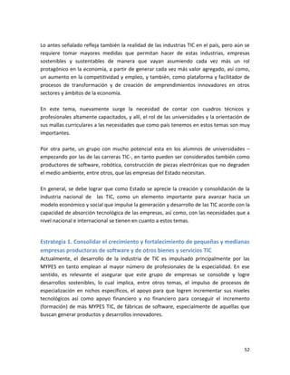 Lo antes señalado refleja también la realidad de las industrias TIC en el país, pero aún se
requiere tomar mayores medidas que permitan hacer de estas industrias, empresas
sostenibles y sustentables de manera que vayan asumiendo cada vez más un rol
protagónico en la economía, a partir de generar cada vez más valor agregado, así como,
un aumento en la competitividad y empleo, y también, como plataforma y facilitador de
procesos de transformación y de creación de emprendimientos innovadores en otros
sectores y ámbitos de la economía.

En este tema, nuevamente surge la necesidad de contar con cuadros técnicos y
profesionales altamente capacitados, y allí, el rol de las universidades y la orientación de
sus mallas curriculares a las necesidades que como país tenemos en estos temas son muy
importantes.

Por otra parte, un grupo con mucho potencial esta en los alumnos de universidades –
empezando por las de las carreras TIC-, en tanto pueden ser considerados también como
productores de software, robótica, construcción de piezas electrónicas que no degraden
el medio ambiente, entre otros, que las empresas del Estado necesitan.

En general, se debe lograr que como Estado se aprecie la creación y consolidación de la
industria nacional de las TIC, como un elemento importante para avanzar hacia un
modelo económico y social que impulse la generación y desarrollo de las TIC acorde con la
capacidad de absorción tecnológica de las empresas, así como, con las necesidades que a
nivel nacional e internacional se tienen en cuanto a estos temas.


Estrategia 1. Consolidar el crecimiento y fortalecimiento de pequeñas y medianas
empresas productoras de software y de otros bienes y servicios TIC
Actualmente, el desarrollo de la industria de TIC es impulsado principalmente por las
MYPES en tanto emplean al mayor número de profesionales de la especialidad. En ese
sentido, es relevante el asegurar que este grupo de empresas se consolide y logre
desarrollos sostenibles, lo cual implica, entre otros temas, el impulso de procesos de
especialización en nichos específicos, el apoyo para que logren incrementar sus niveles
tecnológicos así como apoyo financiero y no financiero para conseguir el incremento
(formación) de más MYPES TIC, de fábricas de software, especialmente de aquellas que
buscan generar productos y desarrollos innovadores.




                                                                                         52
 