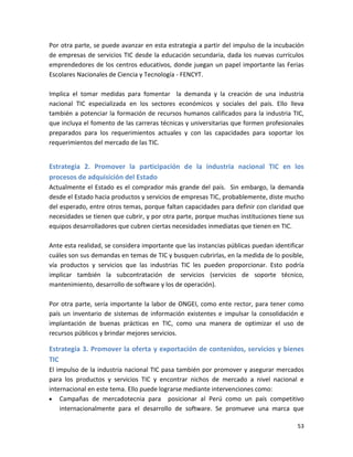 Por otra parte, se puede avanzar en esta estrategia a partir del impulso de la incubación
de empresas de servicios TIC desde la educación secundaria, dada los nuevas currículos
emprendedores de los centros educativos, donde juegan un papel importante las Ferias
Escolares Nacionales de Ciencia y Tecnología - FENCYT.

Implica el tomar medidas para fomentar la demanda y la creación de una industria
nacional TIC especializada en los sectores económicos y sociales del país. Ello lleva
también a potenciar la formación de recursos humanos calificados para la industria TIC,
que incluya el fomento de las carreras técnicas y universitarias que formen profesionales
preparados para los requerimientos actuales y con las capacidades para soportar los
requerimientos del mercado de las TIC.


Estrategia 2. Promover la participación de la industria nacional TIC en los
procesos de adquisición del Estado
Actualmente el Estado es el comprador más grande del país. Sin embargo, la demanda
desde el Estado hacia productos y servicios de empresas TIC, probablemente, diste mucho
del esperado, entre otros temas, porque faltan capacidades para definir con claridad que
necesidades se tienen que cubrir, y por otra parte, porque muchas instituciones tiene sus
equipos desarrolladores que cubren ciertas necesidades inmediatas que tienen en TIC.

Ante esta realidad, se considera importante que las instancias públicas puedan identificar
cuáles son sus demandas en temas de TIC y busquen cubrirlas, en la medida de lo posible,
vía productos y servicios que las industrias TIC les pueden proporcionar. Esto podría
implicar también la subcontratación de servicios (servicios de soporte técnico,
mantenimiento, desarrollo de software y los de operación).

Por otra parte, sería importante la labor de ONGEI, como ente rector, para tener como
país un inventario de sistemas de información existentes e impulsar la consolidación e
implantación de buenas prácticas en TIC, como una manera de optimizar el uso de
recursos públicos y brindar mejores servicios.

Estrategia 3. Promover la oferta y exportación de contenidos, servicios y bienes
TIC
El impulso de la industria nacional TIC pasa también por promover y asegurar mercados
para los productos y servicios TIC y encontrar nichos de mercado a nivel nacional e
internacional en este tema. Ello puede lograrse mediante intervenciones como:
    Campañas de mercadotecnia para posicionar al Perú como un país competitivo
    internacionalmente para el desarrollo de software. Se promueve una marca que

                                                                                       53
 