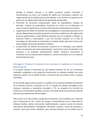 distinga el software peruano y se deben promover eventos nacionales e
   internacionales, así como, una campaña de medios que contribuyan a generar una
   imagen positiva de la industria peruana de software en el mundo y en especial en los
   países que son objetivo del Programa de Exportación de Mercados.
   Promoción de encuentros empresariales, visitas de exportadores, estudios de
   mercado, misiones de compradores, seminarios en el Perú y en el extranjero, así
   como, en las principales ferias y eventos internacionales relacionados con el sector.
   La generación de Redes de Contactos de investigadores y empresarios peruanos en el
   exterior (Networking), buscando aprovechar los vínculos académicos y de negocios del
   grupo de profesionales y emprendedores peruanos que han emigrado y trabajan en
   empresas líderes y universidades, o que han formado empresas en el área de
   tecnologías de información en Latinoamérica y Estados Unidos, para tener acceso a las
   oportunidades comerciales existentes el exterior.
   La generación de oficinas de promoción comercial en el extranjero, que deberán
   contar con ejecutivos de cuenta especializados, cuya función será la de identificar a las
   empresas y los proyectos potencialmente viables. Asimismo, promoverán la
   vinculación de las empresas desarrolladoras y usuarias extranjeras con las empresas
   de desarrollo peruanas.


Estrategia 4. Promover la inversión y los mercados de capitales en la Industria
Nacional de TIC
Si se quiere impulsar el desarrollo de una Industria Nacional de TIC con crecimiento
sostenible, competitivo y con proyección internacional, es necesario también, que estas
empresas cuenten con el capital humano y financiero que les permita crecer y hacerse
sostenibles.

En ese sentido algunas de las acciones a considerar son el impulsar proyectos de atracción
de la inversión nacional y extranjera en TIC, la creación de alianzas estratégicas entre
empresas nacionales y extranjeras vinculadas a TIC, los proyectos de inserción de
empresas en el mercado de capitales, así como, el fomento de de líneas de financiamiento
bancario para empresas de alta tecnología.

Otro camino es el crear fondos y programas de fomento a las incubadoras de empresas
para el desarrollo de TIC, a partir de otorgar el financiamiento para el desarrollo de
software (análisis, diseño, construcción implementación y puesta a punto de sistemas
informáticos desarrollados), investigación, desarrollo y puesta a punto de productos y
servicios, entre otros temas relevantes, pero siempre alineados con los demás que los


                                                                                         54
 