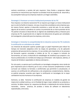 sectores económicos y sociales del país requieren. Estos fondos y programas deben
convertirse en mecanismos que impulsen la actividad inicial de proyectos de desarrollo y
los acompañen hasta que las empresas maduren y se hagan sostenibles.


Estrategia 5. Promover un marco institucional promotor de las TIC
Para impulsar a la industria nacional de TIC se requiere que tengan un marco institucional
que no solo les facilite el empezar, sino que, les permita consolidarse como empresas que,
de manera formal, aporten al desarrollo económico y social del país. En ese sentido,
algunos de los temas a considerar en cuanto a la promoción de un marco promotor de las
TIC podrían vincularse al desarrollo de un régimen de estabilidad jurídica y tributaria para
empresas de TIC, la generación de un régimen de deducciones de gastos por actividades
de investigación y desarrollo para las empresas, entre otros.


Estrategia 6. Fomentar la competitividad de la industria nacional de TIC mediante
la certificación en estándares de calidad
Las instancias de educación superior pueden jugar un papel importante para reducir los
tiempos de transición adaptativa entre las etapas de aprendizaje y las de aplicación
productiva del personal de las empresas. En ese sentido sería importante en los procesos
de formación superior vinculadas al ámbito de las TIC, se asegure la inclusión de
herramientas, así como, el desarrollo de metodologías de enseñanza que preparen a los
futuros profesionales en el ámbito de trabajo que enfrentarán –ello implicará, además, el
impulso de fortalecer capacidades en idiomas extranjeros -.

Por otra parte, se aprecia que la certificación en tecnologías emergentes viene siendo de
gran importancia para la industria, por lo cual, se hace necesario complementar la malla
curricular con módulos no formales o semiformales que permitirán la actualización, el
ascenso y la certificación de calificaciones y de competencias complementarias. Además,
se podrían propulsar acuerdos para lograr la certificación en tecnologías de la mayor
cantidad de recursos humanos en las empresas.

Asimismo, se debe fomentar la certificación de empresas en modelos de gestión de
mejora de la calidad continua, con la finalidad de lograr mejor calidad de sus productos y
servicios. Se deben mejorar los esquemas de difusión e implantación de normas técnicas
nacionales, buenas prácticas, de pruebas o testeo de software en laboratorios
especializados, entre otros.




                                                                                         55
 
