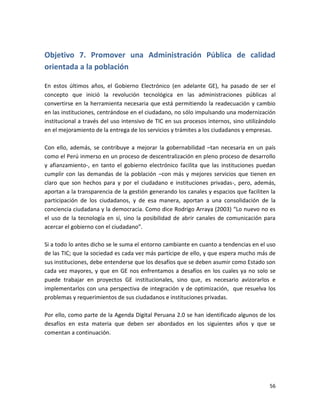 Objetivo 7. Promover una Administración Pública de calidad
orientada a la población

En estos últimos años, el Gobierno Electrónico (en adelante GE), ha pasado de ser el
concepto que inició la revolución tecnológica en las administraciones públicas al
convertirse en la herramienta necesaria que está permitiendo la readecuación y cambio
en las instituciones, centrándose en el ciudadano, no sólo impulsando una modernización
institucional a través del uso intensivo de TIC en sus procesos internos, sino utilizándolo
en el mejoramiento de la entrega de los servicios y trámites a los ciudadanos y empresas.

Con ello, además, se contribuye a mejorar la gobernabilidad –tan necesaria en un país
como el Perú inmerso en un proceso de descentralización en pleno proceso de desarrollo
y afianzamiento-, en tanto el gobierno electrónico facilita que las instituciones puedan
cumplir con las demandas de la población –con más y mejores servicios que tienen en
claro que son hechos para y por el ciudadano e instituciones privadas-, pero, además,
aportan a la transparencia de la gestión generando los canales y espacios que faciliten la
participación de los ciudadanos, y de esa manera, aportan a una consolidación de la
conciencia ciudadana y la democracia. Como dice Rodrigo Arraya (2003) “Lo nuevo no es
el uso de la tecnología en sí, sino la posibilidad de abrir canales de comunicación para
acercar el gobierno con el ciudadano”.

Si a todo lo antes dicho se le suma el entorno cambiante en cuanto a tendencias en el uso
de las TIC; que la sociedad es cada vez más partícipe de ello, y que espera mucho más de
sus instituciones, debe entenderse que los desafíos que se deben asumir como Estado son
cada vez mayores, y que en GE nos enfrentamos a desafíos en los cuales ya no solo se
puede trabajar en proyectos GE institucionales, sino que, es necesario avizorarlos e
implementarlos con una perspectiva de integración y de optimización, que resuelva los
problemas y requerimientos de sus ciudadanos e instituciones privadas.

Por ello, como parte de la Agenda Digital Peruana 2.0 se han identificado algunos de los
desafíos en esta materia que deben ser abordados en los siguientes años y que se
comentan a continuación.




                                                                                        56
 