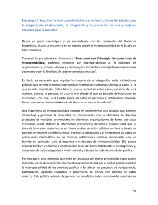 Estrategia 1. Impulsar la Interoperabilidad entre las instituciones del Estado para
la cooperación, el desarrollo, la integración y la prestación de más y mejores
servicios para la sociedad


Desde un punto tecnológico y en concordancia con las tendencias del Gobierno
Electrónico, el país se encuentra en un estadio donde la interoperabilidad en el Estado se
hace imperiosa.

Tomando lo que plantea el documento “Bases para una Estrategia Iberoamericana de
Interoperabilidad, podemos entender por interoperabilidad a “la habilidad de
organizaciones y sistemas dispares y diversos para interactuar con objetivos consensuados
y comunes y con la finalidad de obtener beneficios mutuos”.

Es decir, es necesario que impulse la cooperación e integración entre instituciones
públicas que permite al menos intercambiar información y procesos técnicos o datos -o lo
que es más importante, datos básicos que se necesitan entre ellos-, evitando de esta
manera, que sea la persona, el usuario o el cliente el que se traslade de institución en
institución, ¿Por qué, si el Estado posee los datos de personas e instituciones privadas,
tienen que portar copias fotostáticas de documento que se les solicita?.

Una Plataforma de interoperabilidad consiste en implementar una solución que permite
interactuar y gestionar la diversidad de componentes con la utilización de diversos
productos de múltiples proveedores en diferentes organizaciones de forma que cada
institución pueda obtener la información previamente definida y estandarizada que le
sirva de base para implementar en forma masiva servicios públicos en línea a través de
portales en Internet y telefonía móvil. Permite la integración y el intercambio de datos de
aplicaciones informáticas de las diversas instituciones públicas relacionadas con un
trámite en particular, bajo el esquema y estándares de interoperabilidad. Ello puede
implicar también el diseñar e implementar bases de datos distribuidas y heterogéneas y,
almacenes de datos integrados a nivel nacional y a través de todas las entidades públicas.

Por otra parte, una tendencia que debe ser analizada con mayor profundidad y que puede
dinamizar el uso de la información colectada y administrada por el sector público, facilitar
la interoperabilidad de los servicios públicos y fortalecer los procesos de transparencia,
participación, vigilancia ciudadana y gobernanza, se vincula con políticas de datos
abiertos. Esta política además de generar los beneficios antes mencionados resultará en



                                                                                         57
 