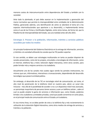 menores costos de intercomunicación entre dependencias del Estado y también con la
sociedad.

Ante todo lo planteado, el país debe avanzar en la implementación y generación del
marco normativo que permita la interoperabilidad entre entidades de la Administración
Pública, generando además, una identificación de cómo se abordará el tema (el o los
espacios interinstitucionales que aportaran a su desarrollo), e implementando temas
como el uso de las Firmas y Certificados Digitales, entre otros temas, de forma tal, que la
Plataforma de Interoperabilidad del Estado, sea una realidad antes del año 2015.


Estrategia 2. Proveer a la población, información, trámites y servicios públicos
accesibles por todos los medios


Un principio fundamental del Gobierno Electrónico en la entrega de información, servicios
y trámites a la sociedad utilizando los canales que las TIC pueden soportar.

En ese sentido, se deben usar estrategias multicanales en tanto se puedan disponer de
canales presenciales, como de los propios, vinculados a tecnologías de información, como
el Internet, telefonía fija y móvil, televisión digital interactiva, entre otros canales, para
poder brindar más y mejores servicios a la ciudadanía.

Actualmente uno de los canales más usados sigue siendo los portales instituciones, los
mismos que son, informativos, interactivos o transaccionales, dependiendo del desarrollo
tecnológico que posee la entidad pública.

Sin embargo, el desarrollo de las TIC en tecnología móvil de comunicación, así como, el
alto nivel de penetración de la telefonía móvil en nuestro país, abren un canal más
inclusivo - más allá de la posibilidad de acceder o no a un dispositivo móvil más avanzado,
un porcentaje mayoritario de peruanos tienen acceso y usan un teléfono celular-, sobre el
cual se puede ampliar la gama de servicios e información que, como Estado, podemos
brindar a los ciudadanos y entidades privadas, canal que puede convertirse en corto plazo,
en el principal medio de comunicación entre el Estado y el ciudadano.

En esa misma línea, no se debe perder de vista a la telefonía fija y más recientemente la
utilización de la televisión Digital Interactiva, como otros medios de entrega de servicios y
trámites a la población.



                                                                                           58
 