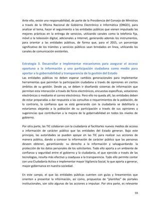 Ante ello, existe una responsabilidad, de parte de la Presidencia del Consejo de Ministros
a través de la Oficina Nacional de Gobierno Electrónico e Informática (ONGEI), para
analizar el tema, hacer el seguimiento a las entidades públicas que vienen impulsado las
mejores prácticas en la entrega de servicios, utilizando canales como la telefonía fija,
móvil o la televisión digital, adicionales a Internet, generando además los instrumentos,
para orientar a las entidades públicas, de forma que, para el 2015, un porcentaje
significativo de los trámites y servicios públicos sean brindados en línea, utilizando los
canales de comunicación existentes.


Estrategia 3. Desarrollar e implementar mecanismos para asegurar el acceso
oportuno a la información y una participación ciudadana como medio para
aportar a la gobernabilidad y transparencia de la gestión del Estado
Las entidades públicas no deben esperar cambios generacionales para implementar
herramientas que permitan la participación ciudadana a través de opiniones en ciertos
ámbitos de su gestión. Desde ya, se deben ir diseñando sistemas de información que
permitan esta interacción a través de foros electrónicos, encuestas específicas, votaciones
electrónicas o mediante el correo electrónico. Pero ello no queda allí, las entidades deben
de estar preparadas a dar respuesta a las consultas o requerimientos de la población, de
lo contrario, la confianza que se está generando con la ciudadanía se debilitaría y
estaríamos alejando a la población de su participación a través de sus opiniones y
sugerencias que contribuirían a la mejora de la gobernabilidad en todos los niveles de
gobierno.

Por otra parte, las TIC colaboran con la ciudadanía al facilitarles nuevos medios de acceso
a información de carácter público que las entidades del Estado generan. Bajo este
principio, las autoridades se pueden apoyar en las TIC para realizar sus acciones de
manera pública, dando a conocer la información de carácter público que las personas
deseen obtener, garantizando su derecho a la información y salvaguardando la
protección de los datos personales de los solicitantes. Todo ello aporta a un ambiente de
confianza y seguridad entre el gobierno y la ciudadanía, el que ejercido a través de las
tecnologías, resulta más efectivo y coadyuva a la transparencia. Todo ello permite contar
con una Ciudadanía Activa e implementar mayor Vigilancia Social, lo que aporta a generar,
mayor gobernanza en nuestra sociedad.

En este campo, el que las entidades públicas cuenten con guías y lineamientos que
orienten a presentar la información, así como, propuestas de “plantillas” de portales
institucionales, son sólo algunas de las acciones a impulsar. Por otra parte, es relevante

                                                                                        59
 