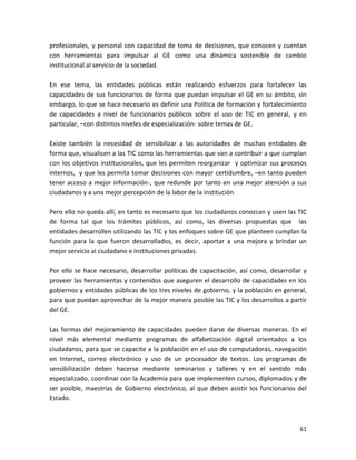 profesionales, y personal con capacidad de toma de decisiones, que conocen y cuentan
con herramientas para impulsar al GE como una dinámica sostenible de cambio
institucional al servicio de la sociedad.

En ese tema, las entidades públicas están realizando esfuerzos para fortalecer las
capacidades de sus funcionarios de forma que puedan impulsar el GE en su ámbito, sin
embargo, lo que se hace necesario es definir una Política de formación y fortalecimiento
de capacidades a nivel de funcionarios públicos sobre el uso de TIC en general, y en
particular, –con distintos niveles de especialización- sobre temas de GE.

Existe también la necesidad de sensibilizar a las autoridades de muchas entidades de
forma que, visualicen a las TIC como las herramientas que van a contribuir a que cumplan
con los objetivos institucionales, que les permiten reorganizar y optimizar sus procesos
internos, y que les permita tomar decisiones con mayor certidumbre, –en tanto pueden
tener acceso a mejor información-, que redunde por tanto en una mejor atención a sus
ciudadanos y a una mejor percepción de la labor de la institución

Pero ello no queda allí, en tanto es necesario que los ciudadanos conozcan y usen las TIC
de forma tal que los trámites públicos, así como, las diversas propuestas que las
entidades desarrollen utilizando las TIC y los enfoques sobre GE que planteen cumplan la
función para la que fueron desarrollados, es decir, aportar a una mejora y brindar un
mejor servicio al ciudadano e instituciones privadas.

Por ello se hace necesario, desarrollar políticas de capacitación, así como, desarrollar y
proveer las herramientas y contenidos que aseguren el desarrollo de capacidades en los
gobiernos y entidades públicas de los tres niveles de gobierno, y la población en general,
para que puedan aprovechar de la mejor manera posible las TIC y los desarrollos a partir
del GE.

Las formas del mejoramiento de capacidades pueden darse de diversas maneras. En el
nivel más elemental mediante programas de alfabetización digital orientados a los
ciudadanos, para que se capacite a la población en el uso de computadoras, navegación
en Internet, correo electrónico y uso de un procesador de textos. Los programas de
sensibilización deben hacerse mediante seminarios y talleres y en el sentido más
especializado, coordinar con la Academia para que implementen cursos, diplomados y de
ser posible, maestrías de Gobierno electrónico, al que deben asistir los funcionarios del
Estado.



                                                                                       61
 