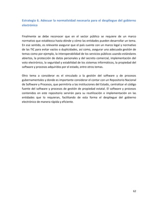 Estrategia 6. Adecuar la normatividad necesaria para el despliegue del gobierno
electrónico


Finalmente se debe reconocer que en el sector público se requiere de un marco
normativo que establezca hasta dónde y cómo las entidades pueden desarrollar un tema.
En ese sentido, es relevante asegurar que el país cuente con un marco legal y normativo
de las TIC para evitar vacíos o duplicidades, así como, asegurar una adecuada gestión de
temas como por ejemplo, la interoperabilidad de los servicios públicos usando estándares
abiertos, la protección de datos personales y del secreto comercial, implementación del
voto electrónico, la seguridad y estabilidad de los sistemas informáticos, la propiedad del
software y procesos adquiridos por el estado, entre otros temas.

Otro tema a considerar es el vinculado a la gestión del software y de procesos
gubernamentales y donde es importante considerar el contar con un Repositorio Nacional
de Software y Procesos, que permitiría a las instituciones del Estado, centralizar el código
fuente del software y procesos de gestión de propiedad estatal. El software y procesos
contenidos en este repositorio servirán para su reutilización e implementación en las
entidades que lo requieran, facilitando de esta forma el despliegue del gobierno
electrónico de manera rápida y eficiente.




                                                                                         62
 