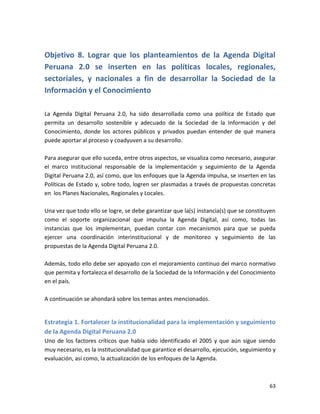 Objetivo 8. Lograr que los planteamientos de la Agenda Digital
Peruana 2.0 se inserten en las políticas locales, regionales,
sectoriales, y nacionales a fin de desarrollar la Sociedad de la
Información y el Conocimiento

La Agenda Digital Peruana 2.0, ha sido desarrollada como una política de Estado que
permita un desarrollo sostenible y adecuado de la Sociedad de la Información y del
Conocimiento, donde los actores públicos y privados puedan entender de qué manera
puede aportar al proceso y coadyuven a su desarrollo.

Para asegurar que ello suceda, entre otros aspectos, se visualiza como necesario, asegurar
el marco institucional responsable de la implementación y seguimiento de la Agenda
Digital Peruana 2.0, así como, que los enfoques que la Agenda impulsa, se inserten en las
Políticas de Estado y, sobre todo, logren ser plasmadas a través de propuestas concretas
en los Planes Nacionales, Regionales y Locales.

Una vez que todo ello se logre, se debe garantizar que la(s) instancia(s) que se constituyen
como el soporte organizacional que impulsa la Agenda Digital, así como, todas las
instancias que los implementan, puedan contar con mecanismos para que se pueda
ejercer una coordinación interinstitucional y de monitoreo y seguimiento de las
propuestas de la Agenda Digital Peruana 2.0.

Además, todo ello debe ser apoyado con el mejoramiento continuo del marco normativo
que permita y fortalezca el desarrollo de la Sociedad de la Información y del Conocimiento
en el país.

A continuación se ahondará sobre los temas antes mencionados.


Estrategia 1. Fortalecer la institucionalidad para la implementación y seguimiento
de la Agenda Digital Peruana 2.0
Uno de los factores críticos que había sido identificado el 2005 y que aún sigue siendo
muy necesario, es la institucionalidad que garantice el desarrollo, ejecución, seguimiento y
evaluación, así como, la actualización de los enfoques de la Agenda.



                                                                                         63
 