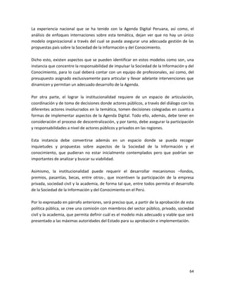La experiencia nacional que se ha tenido con la Agenda Digital Peruana, así como, el
análisis de enfoques internaciones sobre esta temática, dejan ver que no hay un único
modelo organizacional a través del cual se pueda asegurar una adecuada gestión de las
propuestas país sobre la Sociedad de la Información y del Conocimiento.

Dicho esto, existen aspectos que se pueden identificar en estos modelos como son, una
instancia que concentre la responsabilidad de impulsar la Sociedad de la Información y del
Conocimiento, para lo cual deberá contar con un equipo de profesionales, así como, del
presupuesto asignado exclusivamente para articular y llevar adelante intervenciones que
dinamicen y permitan un adecuado desarrollo de la Agenda.

Por otra parte, el lograr la institucionalidad requiere de un espacio de articulación,
coordinación y de toma de decisiones donde actores públicos, a través del diálogo con los
diferentes actores involucrados en la temática, tomen decisiones colegiadas en cuanto a
formas de implementar aspectos de la Agenda Digital. Todo ello, además, debe tener en
consideración el proceso de descentralización, y por tanto, debe asegurar la participación
y responsabilidades a nivel de actores públicos y privados en las regiones.

Esta instancia debe convertirse además en un espacio donde se pueda recoger
inquietudes y propuestas sobre aspectos de la Sociedad de la Información y el
conocimiento, que pudieran no estar inicialmente contemplados pero que podrían ser
importantes de analizar y buscar su viabilidad.

Asimismo, la institucionalidad puede requerir el desarrollar mecanismos –fondos,
premios, pasantías, becas, entre otros-, que incentiven la participación de la empresa
privada, sociedad civil y la academia, de forma tal que, entre todos permita el desarrollo
de la Sociedad de la Información y del Conocimiento en el Perú.

Por lo expresado en párrafo anteriores, será preciso que, a partir de la aprobación de esta
política pública, se cree una comisión con miembros del sector público, privado, sociedad
civil y la academia, que permita definir cuál es el modelo más adecuado y viable que será
presentado a las máximas autoridades del Estado para su aprobación e implementación.




                                                                                        64
 