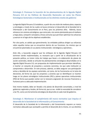 Estrategia 2. Promover la inserción de los planteamientos de la Agenda Digital
Peruana 2.0 en las Políticas de Desarrollo Nacionales así como los Planes
Estratégicos Sectoriales e Institucionales en los distintos niveles de gobierno


La Agenda Digital Peruana 2.0 establece, a partir de una visión de mediano plazo, espacios
y estrategias a través de las cuales se busca enmarcar el desarrollo de la Sociedad de la
Información y del Conocimiento en el Perú, para los próximos años. Además, busca
alinearse con visiones estratégicas, que como país, nos vamos planteando para el mediano
y largo plazo, compartir conceptos y líneas comunes que permitan optimizar los esfuerzos
y avanzar en el logro de los objetivos establecidos.

Por otra parte, es sabido que generalmente, las entidades públicas dirigen sus esfuerzos
sobre aquellos temas que se encuentran dentro de sus funciones, los mismos que se
encuentran plasmados en sus planes institucionales -estratégicos y operativos-.

Ante ello, y buscando asegurar que los enfoques de la Agenda Digital Peruana 2.0
terminen siendo implementados, es necesario que a partir de la oficialización de la
presente política, se inicien ciclos de trabajo que lleven a la elaboración de planes de
acción sectoriales, donde se articulen los planteamientos estratégicos desarrollados en la
Agenda Digital Peruana 2.0, con propuestas de implementación que permitan identificar,
e insertar un conjunto de proyectos y acciones concretas, las que cada institución se
compromete a desarrollar. En este proceso, además, se debe asegurar una participación
activa y decidida de los equipos sectoriales, así como, de los funcionarios en la toma de
decisiones, de forma tal, que los proyectos y acciones que se identifiquen se inserten
luego en los planes estratégicos institucionales (PEI) y planes operativos institucionales
(POI) de forma que puedan contar con la necesaria asignación de recursos financieros y
humanos para su adecuada implementación.

Este mismo modelo, debe ser llevado a los planes de desarrollo concertados, a nivel de
gobiernos regionales y locales, de forma tal, que se sea visible la necesidad de considerar
a las TIC, como una herramienta estratégica de desarrollo en cada nivel de gobierno.


Estrategia 3. Monitorear el cumplimiento del marco normativo que impulsa el
desarrollo de la Sociedad de la Información y el Conocimiento
El desarrollo de la Sociedad de la Información y del Conocimiento requiere un marco
normativo adecuado que acompañe y permita el desarrollo de la misma, en sus distintos


                                                                                        65
 