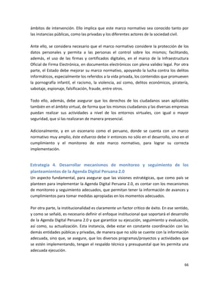 ámbitos de intervención. Ello implica que este marco normativo sea conocido tanto por
las instancias públicas, como las privadas y los diferentes actores de la sociedad civil.

Ante ello, se considera necesario que el marco normativo considere la protección de los
datos personales y permita a las personas el control sobre los mismos; facilitando,
además, el uso de las firmas y certificados digitales, en el marco de la Infraestructura
Oficial de Firma Electrónica, en documentos electrónicos con plena validez legal. Por otra
parte, el Estado debe mejorar su marco normativo, apoyando la lucha contra los delitos
informáticos, especialmente los referidos a la vida privada, los contenidos que promueven
la pornografía infantil, el racismo, la violencia, así como, delitos económicos, piratería,
sabotaje, espionaje, falsificación, fraude, entre otros.

Todo ello, además, debe asegurar que los derechos de los ciudadanos sean aplicables
también en el ámbito virtual, de forma que los mismos ciudadanos y las diversas empresas
puedan realizar sus actividades a nivel de los entornos virtuales, con igual o mayor
seguridad, que si las realizaran de manera presencial.

Adicionalmente, y en un escenario como el peruano, donde se cuenta con un marco
normativo muy amplio, éste esfuerzo debe ir entonces no sólo en el desarrollo, sino en el
cumplimiento y el monitoreo de este marco normativo, para lograr su correcta
implementación.


Estrategia 4. Desarrollar mecanismos de monitoreo y seguimiento de los
planteamientos de la Agenda Digital Peruana 2.0
Un aspecto fundamental, para asegurar que las visiones estratégicas, que como país se
planteen para implementar la Agenda Digital Peruana 2.0, es contar con los mecanismos
de monitoreo y seguimiento adecuados, que permitan tener la información de avances y
cumplimientos para tomar medidas apropiadas en los momentos adecuados.

Por otra parte, la institucionalidad es claramente un factor crítico de éxito. En ese sentido,
y como se señaló, es necesario definir el enfoque institucional que soportará el desarrollo
de la Agenda Digital Peruana 2.0 y que garantice su ejecución, seguimiento y evaluación,
así como, su actualización. Esta instancia, debe estar en constante coordinación con las
demás entidades públicas y privadas, de manera que no sólo se cuente con la información
adecuada, sino que, se asegure, que los diversos programas/proyectos y actividades que
se estén implementando, tengan el respaldo técnico y presupuestal que les permita una
adecuada ejecución.


                                                                                           66
 