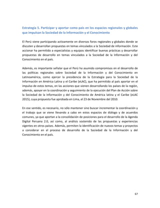 Estrategia 5. Participar y aportar como país en los espacios regionales y globales
que impulsan la Sociedad de la Información y el Conocimiento

El Perú viene participando activamente en diversos foros regionales y globales donde se
discuten y desarrollan propuestas en temas vinculados a la Sociedad de información. Este
accionar ha permitido a especialistas y equipos identificar buenas prácticas y desarrollar
propuestas de desarrollo en temas vinculados a la Sociedad de la Información y del
Conocimiento en el país.

Además, es importante señalar que el Perú ha asumido compromisos en el desarrollo de
las políticas regionales sobre Sociedad de la Información y del Conocimiento en
Latinoamérica, como ejercer la presidencia de la Estrategia para la Sociedad de la
Información en América Latina y el Caribe (eLAC), que ha permitido al país aportar en el
impulso de estos temas, en las acciones que vienen desarrollando los países de la región,
además, apoyar en la coordinación y seguimiento de la ejecución del Plan de Acción sobre
la Sociedad de la Información y del Conocimiento de América latina y el Caribe (eLAC
2015), cuya propuesta fue aprobada en Lima, el 23 de Noviembre del 2010.

En ese sentido, es necesario, no sólo mantener sino buscar incrementar la coordinación y
el trabajo que se viene llevando a cabo en estos espacios de diálogo y de acuerdos
comunes, ya que aportan a la consolidación de posiciones para el desarrollo de la Agenda
Digital Peruana 2.0, así como, al análisis sostenido de las propuestas y experiencias
vigentes en otros países. Además, permiten la identificación de nuevos temas y proyectos
a considerar en el proceso de desarrollo de la Sociedad de la Información y del
Conocimiento en el país.




                                                                                       67
 