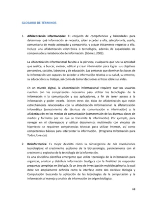GLOSARIO DE TÉRMINOS


1.   Alfabetización informacional: El conjunto de competencias y habilidades para
     determinar qué información se necesita, saber acceder a ella, seleccionarla, usarla,
     comunicarla de modo adecuado y compartirla, y actuar éticamente respecto a ella.
     Incluye una alfabetización electrónica o tecnológica, además de capacidades de
     comprensión y reelaboración de información. (Gómez, 2002).

     La alfabetización informacional faculta a la persona, cualquiera que sea la actividad
     que realice, a buscar, evaluar, utilizar y crear información para lograr sus objetivos
     personales, sociales, laborales y de educación. Las personas que dominan las bases de
     la información son capaces de acceder a información relativa a su salud, su entorno,
     su educación y su trabajo, así como de tomar decisiones críticas sobre sus vidas.

     En un mundo digital, la alfabetización informacional requiere que los usuarios
     cuenten con las competencias necesarias para utilizar las tecnologías de la
     información y la comunicación y sus aplicaciones, a fin de tener acceso a la
     información y poder crearla. Existen otros dos tipos de alfabetización que están
     estrechamente relacionados con la alfabetización informacional: la alfabetización
     informática (conocimiento de técnicas de comunicación e información) y la
     alfabetización en los medios de comunicación (comprensión de las diversas clases de
     medios y formatos por los que se transmite la información). Por ejemplo, para
     navegar en el ciberespacio y utilizar documentos multimedia con vínculos de
     hipertexto se requieren competencias técnicas para utilizar Internet, así como
     competencias básicas para interpretar la información. (Programa Información para
     Todos, Unesco).

2.   Bioinformática: Es mejor descrito como la convergencia de dos revoluciones
     tecnológicas: el crecimiento explosivo de la biotecnología, paralelamente con el
     crecimiento explosivo de la tecnología de la información.
     Es una disciplina científica emergente que utiliza tecnología de la información para
     organizar, analizar y distribuir información biológica con la finalidad de responder
     preguntas complejas en biología. Es un área de investigación multidisciplinaria, la cual
     debe ser ampliamente definida como la interfase entre dos ciencias: Biología y
     Computación buscando la aplicación de las tecnologías de la computación y la
     información al manejo y análisis de información de origen biológico.


                                                                                          68
 