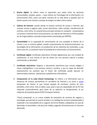 3.   Brecha digital: Se define como la separación que existe entre las personas
     (comunidades, estados, países…..) que utilizan las Tecnologías de la Información y la
     Comunicación (TIC), como una parte rutinaria de su vida diaria y aquellas que no
     tienen acceso a las mismas y aunque las tengan no saben cómo usarlas.

4.   Cabinas de Internet: Locales donde se prestan servicios de acceso a Internet, que
     incluyen acceso a páginas web, correo electrónico, redes sociales, transferencia de
     archivos, entre otros. Su característica principal consiste en compartir computadoras
     y el acceso a Internet entre varias personas. Las cabinas de Internet en el Perú pueden
     ser de origen público o privado (mayormente constituidas por MYPES).

5.   Conectividad: Es la capacidad de comunicación de una sociedad al interior de sí
     misma y con su entorno global, usando conjuntamente las telecomunicaciones, las
     tecnologías de la información y la producción de las industrias de contenidos, y que
     tiene como fin, su evolución hacia la Sociedad de la Información y el Conocimiento.

6.   Certificado digital: Certificado electrónico firmado digitalmente por una entidad de
     certificación, el cual vincula un par de claves con una persona natural o jurídica
     confirmando su identidad.

7.   Certificado electrónico: Registro o documento electrónico que vincula códigos o
     claves criptográficas a una persona natural o jurídica, y que es capaz de describir
     taxativamente las acciones que el titular del certificado puede ejecutar en
     determinados sistemas, aplicaciones y plataformas informáticas.

8.   Computación en la nube (Cloud Computing): Se refiere a la información que se
     almacena de manera permanente en servidores de Internet y se envía a cachés
     temporales de cliente, lo que incluye equipos de escritorio, centros de ocio,
     portátiles, entre otros. Esto se debe a que, pese a que las capacidades de las PC han
     mejorado sustancialmente, gran parte de su potencia se desaprovecha, al ser
     máquinas de propósito general (EEE Computer Society).

     "Cloud computing" es un nuevo modelo de prestación de servicios de negocio y
     tecnología, que permite al usuario acceder a un catálogo de servicios estandarizados y
     responder a las necesidades de su negocio, de forma flexible y adaptativa, en caso de
     demandas no previsibles o de picos de trabajo, pagando únicamente por el consumo
     efectuado.



                                                                                         69
 