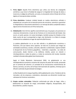 9.   Firma digital: Aquella firma electrónica que utiliza una técnica de criptografía
     asimétrica y que tiene la finalidad de asegurar la integridad del mensaje de datos a
     través de un código de verificación, así como, la vinculación entre el titular de la firma
     digital y el mensaje de datos remitido.

10. Firma electrónica: Cualquier símbolo basado en medios electrónicos utilizado o
    adoptado por una parte con la intención precisa de vincularse, autenticar y garantizar
    la integridad de un documento electrónico o un mensaje de datos cumpliendo todas o
    algunas de las funciones de una firma manuscrita.

11. Globalización: Este término significa esencialmente que, los grupos y las personas se
    relacionan directamente a través de las fronteras sin la intervención del Estado. Esto
    ocurre, en parte, gracias a la nueva tecnología y también porque los Estados se han
    dado cuenta de que la prosperidad se logra más fácilmente si se libera la energía
    creativa de los ciudadanos en lugar de reprimirla (Kofi Annan).

     La palabra globalización no se usa sólo referida a la globalización económica o
     financiera, sino que abarca otros aspectos. Se trata de un proceso que integra las
     actividades económicas, sociales, culturales, laborales o ambientales. Supone también
     la desaparición de las fronteras geográficas, materiales y espaciales. Las redes de
     comunicación, desde Internet a los teléfonos móviles, ponen en relación e
     interdependencia a todos los países y a todas las economías del mundo, haciendo
     realidad la llamada aldea global (José Santamarta).

     Según el Fondo Monetario Internacional (FMI), «la globalización es una
     interdependencia económica creciente del conjunto de países del mundo, provocada
     por el aumento del volumen y la variedad de las transacciones transfronterizas de
     bienes y servicios, así como, de los flujos internacionales de capitales, al tiempo que la
     difusión acelerada de generalizada tecnología».

     La Real Academia de la Lengua Española, define globalización como «Tendencia de los
     mercados y de las empresas a extenderse, alcanzando una dimensión mundial que
     sobrepasa las fronteras nacionales».

12. Grupos sociales vulnerables: Población conformada por jefas de hogar, niños y
   adolescentes en situación de riesgo, comunidades indígenas, discapacitados, afro
   descendientes y adultos mayores.



                                                                                            70
 