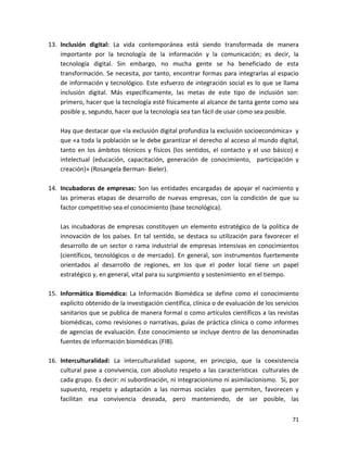 13. Inclusión digital: La vida contemporánea está siendo transformada de manera
    importante por la tecnología de la información y la comunicación; es decir, la
    tecnología digital. Sin embargo, no mucha gente se ha beneficiado de esta
    transformación. Se necesita, por tanto, encontrar formas para integrarlas al espacio
    de información y tecnológico. Este esfuerzo de integración social es lo que se llama
    inclusión digital. Más específicamente, las metas de este tipo de inclusión son:
    primero, hacer que la tecnología esté físicamente al alcance de tanta gente como sea
    posible y, segundo, hacer que la tecnología sea tan fácil de usar como sea posible.

    Hay que destacar que «la exclusión digital profundiza la exclusión socioeconómica» y
    que «a toda la población se le debe garantizar el derecho al acceso al mundo digital,
    tanto en los ámbitos técnicos y físicos (los sentidos, el contacto y el uso básico) e
    intelectual (educación, capacitación, generación de conocimiento, participación y
    creación)» (Rosangela Berman- Bieler).

14. Incubadoras de empresas: Son las entidades encargadas de apoyar el nacimiento y
    las primeras etapas de desarrollo de nuevas empresas, con la condición de que su
    factor competitivo sea el conocimiento (base tecnológica).

    Las incubadoras de empresas constituyen un elemento estratégico de la política de
    innovación de los países. En tal sentido, se destaca su utilización para favorecer el
    desarrollo de un sector o rama industrial de empresas intensivas en conocimientos
    (científicos, tecnológicos o de mercado). En general, son instrumentos fuertemente
    orientados al desarrollo de regiones, en los que el poder local tiene un papel
    estratégico y, en general, vital para su surgimiento y sostenimiento en el tiempo.

15. Informática Biomédica: La Información Biomédica se define como el conocimiento
    explícito obtenido de la investigación científica, clínica o de evaluación de los servicios
    sanitarios que se publica de manera formal o como artículos científicos a las revistas
    biomédicas, como revisiones o narrativas, guías de práctica clínica o como informes
    de agencias de evaluación. Éste conocimiento se incluye dentro de las denominadas
    fuentes de información biomédicas (FIB).

16. Interculturalidad: La interculturalidad supone, en principio, que la coexistencia
    cultural pase a convivencia, con absoluto respeto a las características culturales de
    cada grupo. Es decir: ni subordinación, ni integracionismo ni asimilacionismo. Sí, por
    supuesto, respeto y adaptación a las normas sociales que permiten, favorecen y
    facilitan esa convivencia deseada, pero manteniendo, de ser posible, las


                                                                                            71
 