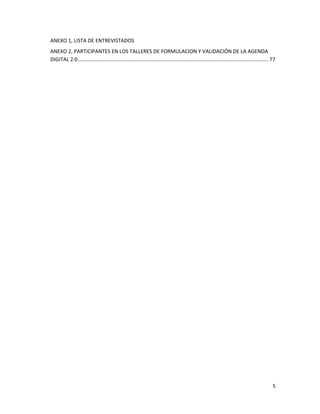 ANEXO 1, LISTA DE ENTREVISTADOS
ANEXO 2, PARTICIPANTES EN LOS TALLERES DE FORMULACION Y VALIDACIÓN DE LA AGENDA
DIGITAL 2.0 .................................................................................................................................... 77




                                                                                                                                                 5
 
