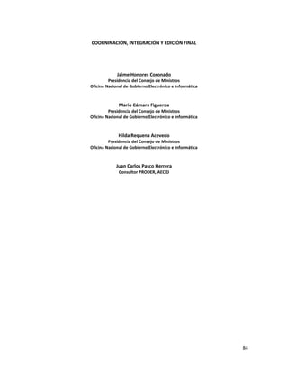 COORNINACIÓN, INTEGRACIÓN Y EDICIÓN FINAL




             Jaime Honores Coronado
         Presidencia del Consejo de Ministros
Oficina Nacional de Gobierno Electrónico e Informática



              Mario Cámara Figueroa
         Presidencia del Consejo de Ministros
Oficina Nacional de Gobierno Electrónico e Informática



              Hilda Requena Acevedo
         Presidencia del Consejo de Ministros
Oficina Nacional de Gobierno Electrónico e Informática


             Juan Carlos Pasco Herrera
              Consultor PRODER, AECID




                                                         84
 